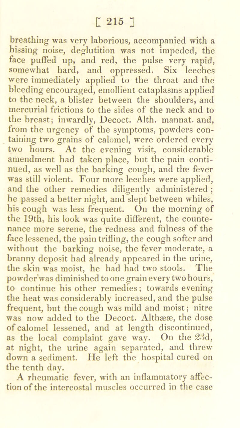 breathing was very laborious, accompanied with a hissing noise, deglutition was not impeded, the face puffed up, and red, the pulse very rapid, somewhat hard, and oppressed. Six leeches were immediately applied to the throat and the bleeding encouraged, emollient cataplasms applied to the neck, a blister between the shoulders, and mercurial frictions to the sides of the neck and to the breast; inwardly, Decoct. Alth. mannat. and, from the urgency of the symptoms, powders con- taining two grains of calomel, were ordered every two hours. At the evening visit, considerable amendment had taken place, but the pain conti- nued, as well as the barking cough, and the fever was still violent. Four moi’e leeches were applied, and the other remedies diligently administered ; he passed a better night, and slept between whiles, his cough was less frequent. On the morning of the 19th, his look was quite different, the counte- nance more serene, the redness and fulness of the face lessened, the paintrifling, the cough softer and without the barking noise, the fever moderate, a branny deposit had already appeared in the urine, the skin was moist, he had had two stools. The powder'was diminished to one grain every two hours, to continue his other remedies; towards evening the heat was considerably increased, and the pulse frequent, but the cough was mild and moist; nitre was now added to the Decoct. Althaeas, the dose of calomel lessened, and at length discontinued, as the local complaint gave way. On the at night, the urine again separated, and threw down a sediment. lie left the hospital cured on the tenth day. A rheumatic fever, with an inflammatory affec- tion of the intercostal muscles occurred in the case