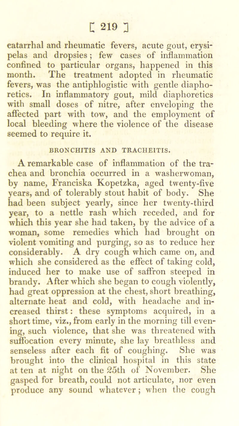 catarrhal and rheumatic fevers, acute gout, erysi- pelas and dropsies; few cases of inflammation confined to particular organs, happened in this month. The treatment adopted in rheumatic fevers, was the antiphlogistic with gentle diapho- retics. In inflammatory gout, mild diaphoretics with small doses of nitre, after enveloping the affected part with tow, and the employment of local bleeding where the violence of the disease seemed to require it. BRONCHITIS AND TRACHEITIS. A remarkable case of inflammation of the tra- chea and bronchia occurred in a washerwoman, by name, Franciska Kopetzka, aged twenty-five years, and of tolerably stout habit of body. She had been subject yearly, since her twenty-third year, to a nettle rash which receded, and for which this year she had taken, by the advice of a woman, some remedies which had brought on violent vomiting and purging, so as to reduce her considerably. A dry cough which came on, and which she considered as the effect of taking cold, induced her to make use of saffron steeped in brandy. After which she began to cough violently, had great oppression at the chest, short breathing, alternate heat and cold, with headache and in- creased thirst: these symptoms acquired, in a short time, viz., from early in the morning till even- ing, such violence, that she was thi’eatened with suffbcation every minute, she lay breathless and senseless after each fit of coughing. She was brought into the clinical hospital in this state at ten at night on the 25th of November. She gasped for breath, could not articulate, nor even produce any sound whatever; when the cough