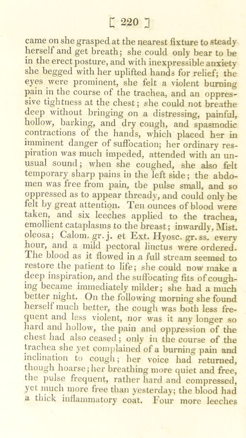 came on she grasped at the nearest fixture to steady herself and get breath; she could only bear to be in the erect posture, and with inexpressible anxiety she begged with her uplifted hands for relief; the eyes were prominent, she felt a violent burning pain in the course of the trachea, and an oppres- sive tightness at the chest; she could not breathe deep without bringing on a distressing, painful, hollow, barking, and dry cough, and spasmodic contractions of the hands, which placed her in imminent danger of sufibcation; her ordinary res- piration was much impeded, attended \vith an un- usual sound; when she coughed, she also felt temporary sharp pains in the left side; the abdo- men was free from pain, the pulse small, and so oppressed as to appear thready, and could only be felt by great attention. Ten ounces of blood were taken, and six leeches applied to the trachea, emollient cataplasms to the breast; inwardly. Mist, oleosa; Calom. gr. j. et Ext. Hyosc. gr. ss. every hour, and a mild pectoral linctus were ordered. The blood as it flowed in a full stream seemed to restore the patient to life; she could now make a deep inspiration, and the sufiocating fits of cough- ing became immediately milder; she had a much better night. On the following morning she found herself much better, the cough was both less fre- quent and less violent, nor was it any longer so hard and hollow, the pain and oppression of the chest had also ceased; only in the course of the trachea she yet coin])lained of a burning pain and inclination to cough; her voice had returned, though hoarse;her bi’eathing more quiet and free, the ]iulse frequent, rather hard and compressed, yet much more free than yesterday; the blood had a thick inflammatory coat. Four more leeches