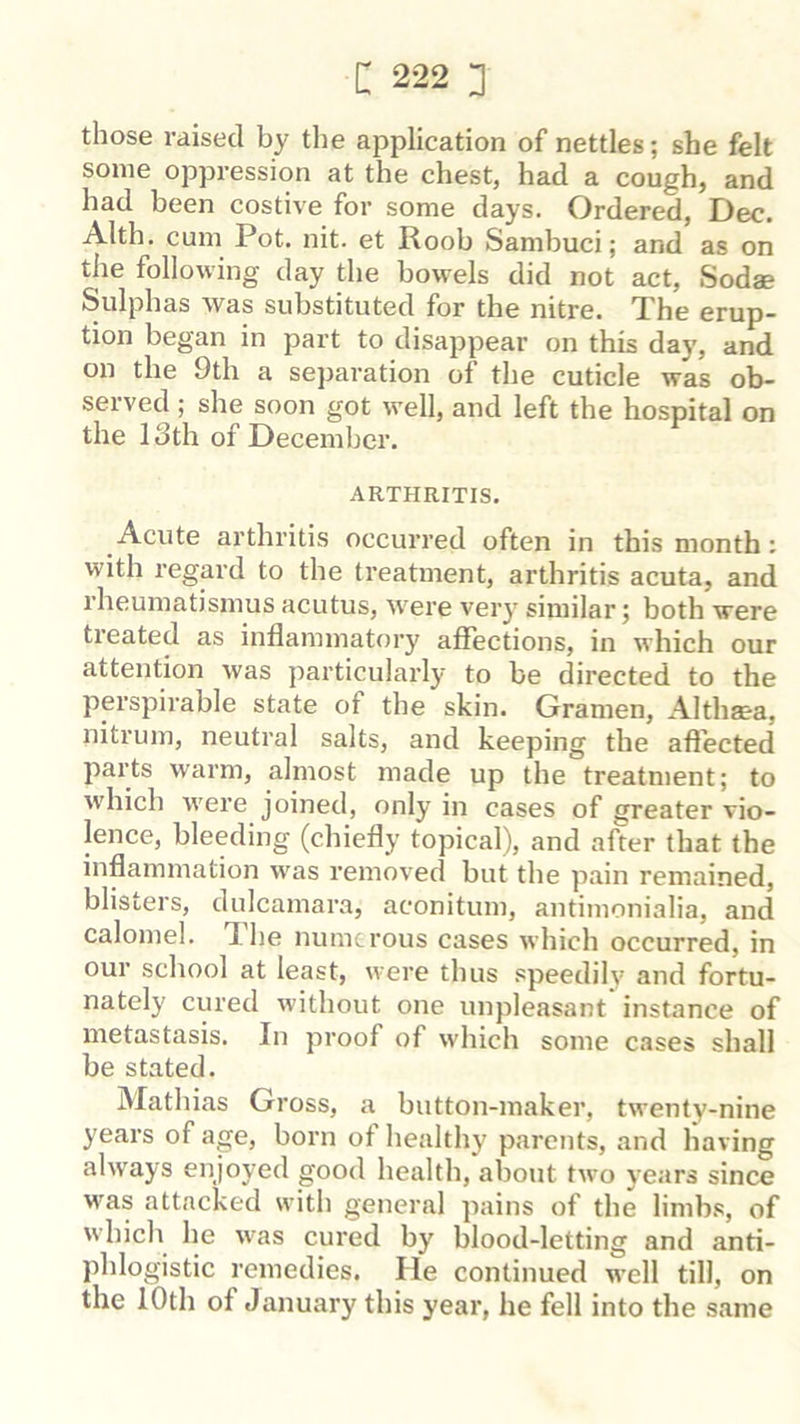 those raised by the application of nettles; she felt some oppression at the chest, had a cough, and had been costive for some days. Ordered, Dec. Alth. cum Pot. nit. et Roob Sambuci; and as on the following day the bowels did not act, Sodae Sulphas was substituted for the nitre. The erup- tion began in part to disappear on this day, and on the 9th a separation of the cuticle was ob- served ; she soon got well, and left the hospital on the 13th of December. ARTHRITIS. Acute arthritis occurred often in this month: with regard to the treatment, arthritis acuta, and rheumatismus acutus, W'ere very similar; both were treated as inflammatory affections, in which our attention was particularly to be directed to the perspirable state of the skin. Gramen, Althsea, nitrum, neutral salts, and keeping the aflected parts warm, almost made up the treatment; to which w'ere joined, only in cases of greater vio- lence, bleeding (chiefly topical), and after that the inflammation w'as removed but the pain remained, blisters, dulcamara, aconitum, antimonialia, and calomel. The numerous cases which occurred, in our school at least, were thus speedily and fortu- nately cured without one unpleasant instance of metastasis. In proof of which some cases shall be stated. Mathias Gross, a button-maker, twenty-nine years of age, born of healthy parents, and having always enjoyed good health, about two years since was attacked with general pains of the limbs, of which he was cured by blood-letting and anti- phlogistic remedies. He continued well till, on the 10th of January this year, he fell into the same