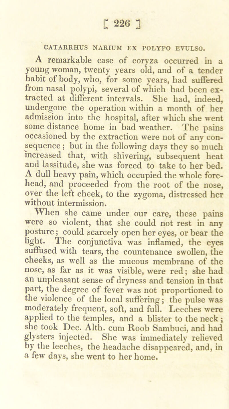 CATARRHUS NARIUM EX POLYPO EVULSO. A remarkable case of coryza occurred in a young woman, twenty years old, and of a tender habit of body, who, for some years, had suffered from nasal polypi, several of which had been ex- tracted at different intervals. She had, indeed, undergone the operation within a month of her admission into the hospital, after which she went some distance home in bad weather. The pains occasioned by the extraction were not of any con- sequence ; but in the following days they so much increased that, with shivering, subsequent heat and lassitude, she was forced to take to her bed. A dull heavy pain, which occupied the whole fore- head, and proceeded from the root of the nose, over the left cheek, to the zygoma, distressed her without intermission. When she came under our care, these pains were so violent, that she could not rest in any posture; could scarcely open her eyes, or bear the light. The conjunctiva was inflamed, the eyes suffused with tears, the countenance swollen, the cheeks, as well as the mucous membrane of the nose, as far as it was visible, were red; she had an unpleasant sense of dryness and tension in that part, the degree of fever was not proportioned to the violence of the local suffering; the pulse was moderately frequent, soft, and full. Leeches were applied to the temples, and a blister to the neck; she took Dec. Alth. cum Roob Sambuci, and had glysters injected. She was immediately relieved by the leeches, the headache disappeared, and, in a few days, she went to her home.