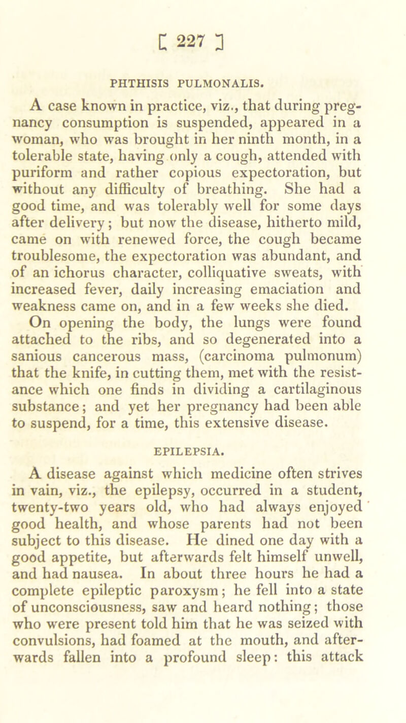 PHTHISIS PULMONALIS. A case known in practice, viz., that during preg- nancy consumption is suspended, appeared in a woman, who was brought in her ninth month, in a tolerable state, having only a cough, attended with puriform and rather copious expectoration, but without any difficulty of breathing. She had a good time, and was tolerably well for some days after delivery; but now the disease, hitherto mild, came on with renewed force, the cough became troublesome, the expectoration was abundant, and of an ichorus character, colliquative sweats, with increased fever, daily increasing emaciation and weakness came on, and in a few weeks she died. On opening the body, the lungs were found attached to the ribs, and so degenerated into a sanious cancerous mass, (carcinoma pulmonum) that the knife, in cutting them, met with the resist- ance which one finds in dividing a cartilaginous substance; and yet her pregnancy had been able to suspend, for a time, this extensive disease. EPILEPSIA. A disease against which medicine often strives in vain, viz., the epilepsy, occurred in a student, twenty-two years old, who had always enjoyed good health, and whose parents had not been subject to this disease. He dined one day with a good appetite, but afterwards felt himself unwell, and had nausea. In about three hours he had a complete epileptic paroxysm; he fell into a state of unconsciousness, saw and heard nothing; those who were present told him that he was seized with convulsions, had foamed at the mouth, and after- wards fallen into a profound sleep: this attack