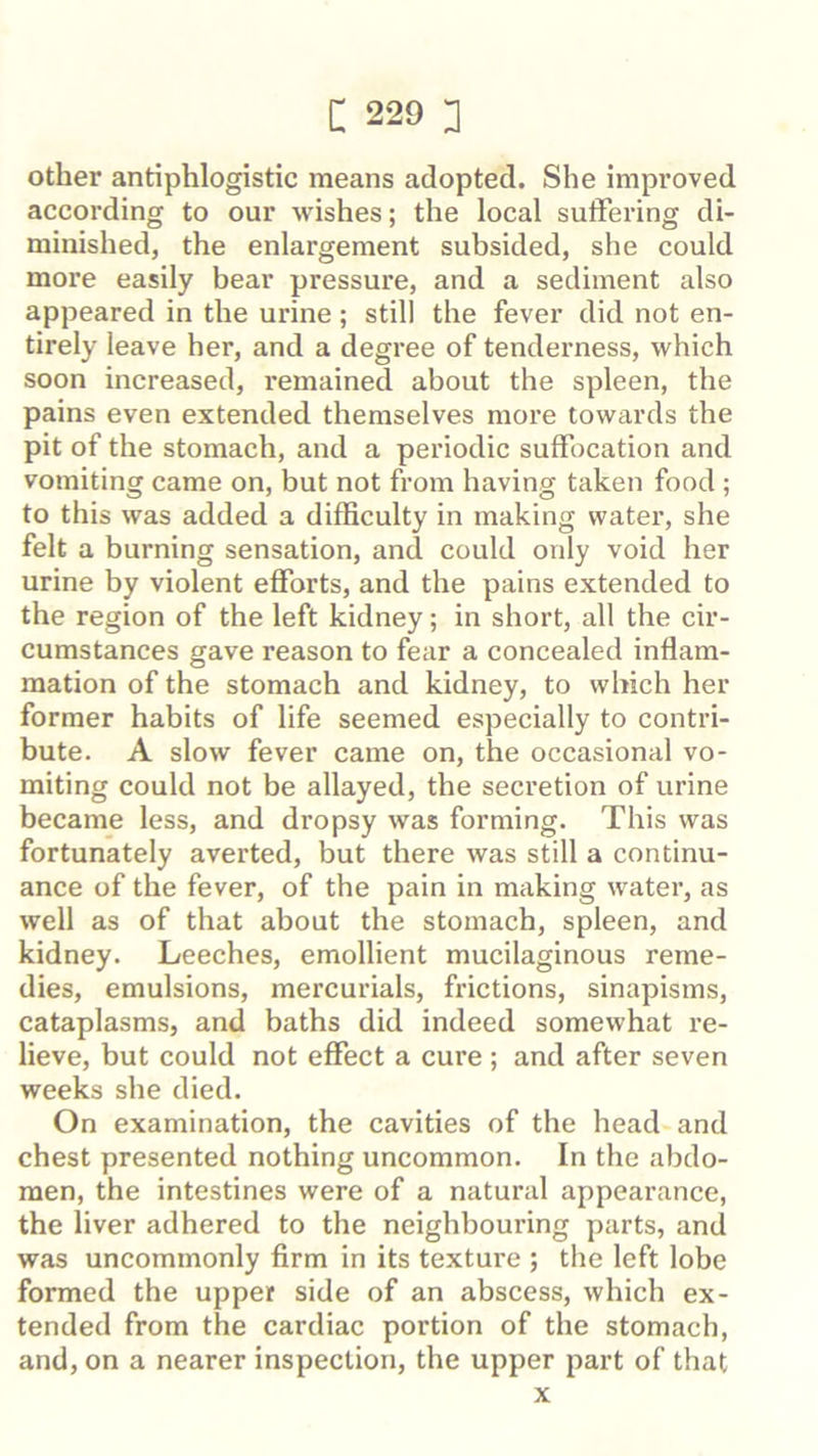 other antiphlogistic means adopted. She improved according to our wishes; the local sulFering di- minished, the enlargement subsided, she could more easily bear pressure, and a sediment also appeared in the urine; still the fever did not en- tirely leave her, and a degree of tenderness, which soon increased, i*emained about the spleen, the pains even extended themselves more towards the pit of the stomach, and a periodic suffocation and vomiting came on, but not from having taken food ; to this was added a difficulty in making water, she felt a burning sensation, and could only void her urine by violent efforts, and the pains extended to the region of the left kidney; in short, all the cir- cumstances gave reason to fear a concealed inflam- mation of the stomach and kidney, to which her former habits of life seemed especially to contri- bute. A slow fever came on, the occasional vo- miting could not be allayed, the secretion of urine became less, and dropsy was forming. This was fortunately averted, but there was still a continu- ance of the fever, of the pain in making water, as well as of that about the stomach, spleen, and kidney. Leeches, emollient mucilaginous reme- dies, emulsions, mercurials, frictions, sinapisms, cataplasms, and baths did indeed somewhat re- lieve, but could not effect a cure ; and after seven weeks sbe died. On examination, the cavities of the head and chest presented nothing uncommon. In the abdo- men, the intestines were of a natural appearance, the liver adhered to the neighbouring parts, and was uncommonly firm in its texture ; the left lobe formed the upper side of an abscess, which ex- tended from the cardiac portion of the stomach, and, on a nearer inspection, the upper part of that X