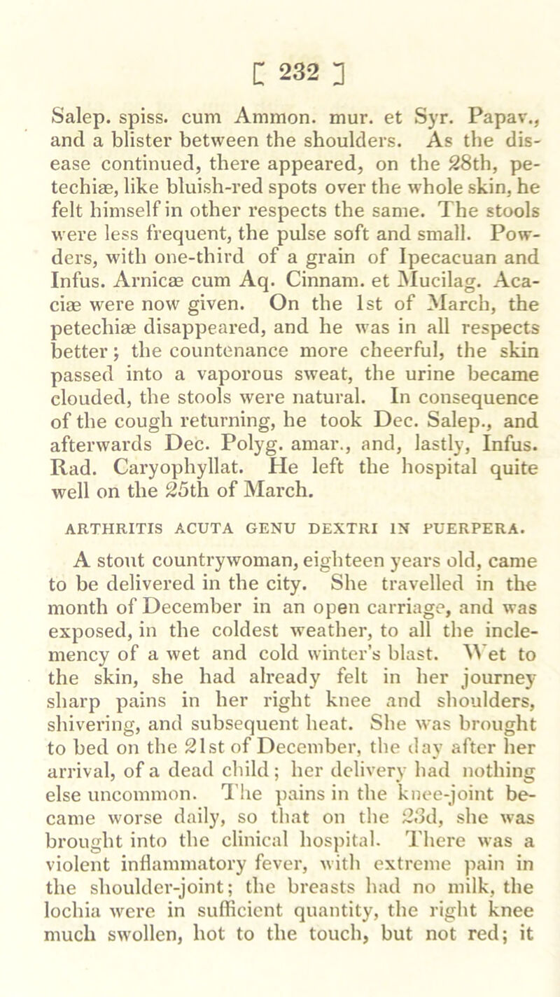 Salep. spiss. cum Ammon, mur. et Syr. Papav., and a blister between the shoulders. As the dis- ease continued, there appeared, on the 28th, pe- techias, like bluish-red spots over the m hole skin, he felt himself in other respects the same. The stools were less frequent, the pulse soft and small. Pow- ders, with one-third of a grain of Ipecacuan and Infus. Arnicas cum Aq. Cinnam. et Mucilag. Aca- ciae were now given. On the 1st of March, the petechias disappeared, and he was in all respects better; the countenance more cheerful, the skin passed into a vaporous sweat, the urine became clouded, the stools were natural. In consequence of the cough returning, he took Dec. Salep., and afterwards Dec. Polyg. amar., and, lastly, Infus. Rad. Caryophyllat. He left the hospital quite well on the 25th of March, ARTHRITIS ACUTA GENU DEXTRI IN FUERPERA. A stout countrywoman, eighteen years old, came to be delivered in the city. She travelled in the month of December in an open carriage, and was exposed, in the coldest weather, to all the incle- mency of a wet and cold winter’s blast. M et to the skin, she had already felt in her journey sharp pains in her right knee and shoulders, shivering, and subsequent heat. She was brought to bed on the 21st of December, the day after her arrival, of a dead child; her delivery had nothing else uncommon. The pains in the knee-joint be- came worse daily, so that on the 23d, she was brought into the clinical hospital. There was a violent inflammatory fever, with extreme pain in the shoulder-joint; the breasts had no milk, the lochia were in sufficient quantity, the right knee much swollen, hot to the touch, but not red; it