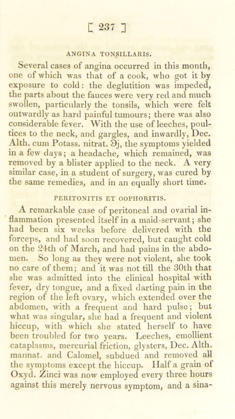 i: 23- 3 ANGINA TONSILLARIS. Several cases of angina occurred in this month, one of which was that of a cook, who got it by exposure to cold: the deglutition was impeded, the parts about the fauces were very red and much swollen, particularly the tonsils, which were felt outwardly as hard painful tumours; there was also considerable fever. With the use of leeches, poul- tices to the neck, and gargles, and inwardly, Dec. Alth. cum Potass, nitrat. 9j, the symptoms yielded in a few days; a headache, which remained, was removed by a blister applied to the neck, A very similar case, in a student of surgery, was cured by the same remedies, and in an equally short time. PERITONITIS ET OOPHORITIS. A remarkable case of peritoneal and ovarial in- flammation presented itself in a maid-servant; she had been six weeks before delivered with the forceps, and had soon recovered, but caught cold on the 24th of March, and had pains in the abdo- men. So long as they were not violent, she took no care of them; and it was not till the 30th that she was admitted into the clinical hospital with fever, dry tongue, and a fixed darting pain in the region of the left ovary, which extended over the abdomen, with a frequent and hard pulse; but what was singular, she had a frequent and violent hiccup, with which she stated herself to have been troubled for two years. Leeches, emollient cataplasms, mercurial friction, glysters, Dec. Alth, mannat. and Calomel, subdued and removed all the sym])toms except the hiccup. Half a grain of Oxyd, Zinci was now employed every three hours against this merely nervous symptom, and a sina-