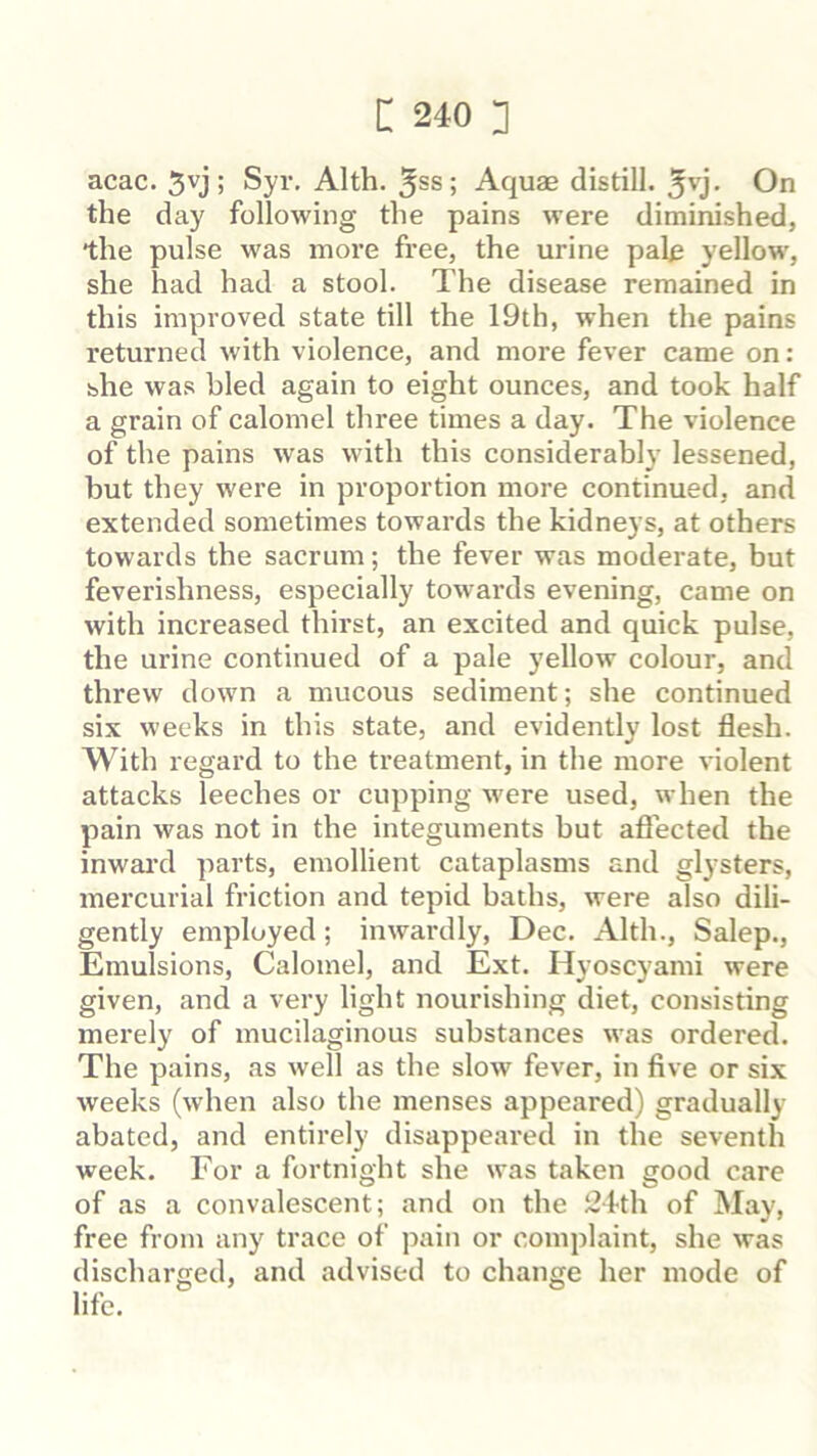 acac. ; Syr. Alth. 5ss; Aquae distill, On the day following the pains were diminished, •the pulse was more free, the urine pale yellow, she had had a stool. The disease remained in this improved state till the 19th, when the pains returned with violence, and more fever came on: she was bled again to eight ounces, and took half a grain of calomel three times a day. The violence of the pains was with this considerably lessened, but they were in proportion more continued, and extended sometimes towai’ds the kidneys, at others towards the sacrum; the fever was moderate, but feverishness, especially towards evening, came on with increased thirst, an excited and quick pulse, the urine continued of a pale yellow colour, and threw down a mucous sediment; she continued six weeks in this state, and evidently lost flesh. With regard to the treatment, in the more violent attacks leeches or cupping were used, when the pain was not in the integuments but aflected the inwai’d parts, emollient cataplasms and glysters, mercurial friction and tepid baths, were also dili- gently employed; inwardly, Dec. Alth., Salep., Emulsions, Calomel, and Ext. Hyoscyami were given, and a very light nourishing diet, consisting merely of mucilaginous substances was ordered. The pains, as well as the slow fever, in five or six weeks (when also the menses appeared) gradually- abated, and entirely disappeared in the seventh week. For a fortnight she was taken good care of as a convalescent; and on the !24th of May, free from any trace of pain or complaint, she was discharged, and advised to change her mode of life.