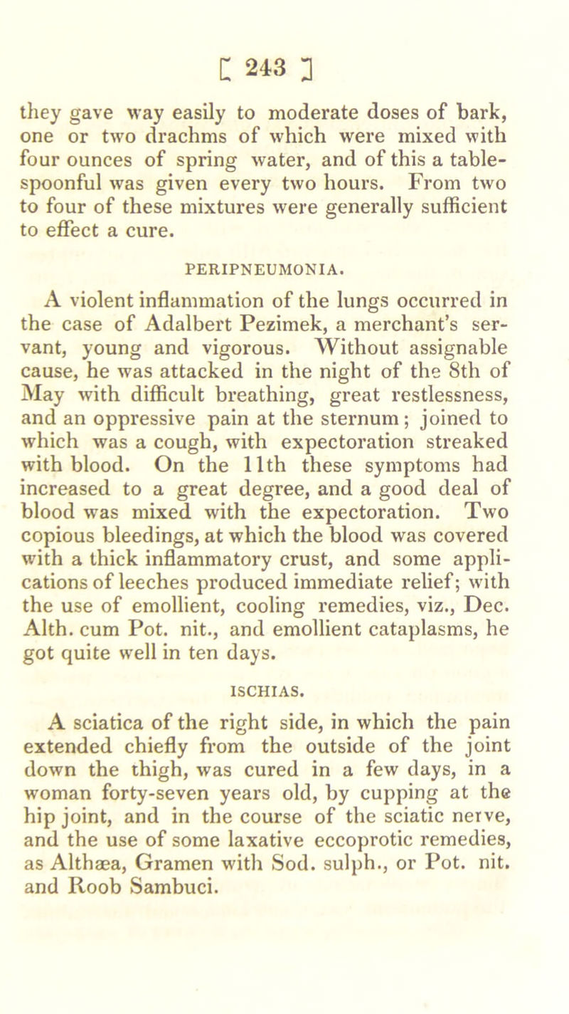 they gave way easily to moderate doses of bark, one or two drachms of which were mixed with four ounces of spring water, and of this a table- spoonful was given every two hours. From two to four of these mixtures were generally sufficient to effect a cure. PERIPNEUMONIA. A violent inflammation of the lungs occurred in the case of Adalbert Pezimek, a merchant’s ser- vant, young and vigorous. Without assignable cause, he was attacked in the night of the 8th of May with difficult breathing, great restlessness, and an oppressive pain at the sternum ; joined to which was a cough, with expectoration streaked with blood. On the 11th these symptoms had increased to a great degree, and a good deal of blood was mixed with the expectoration. Two copious bleedings, at which the blood was covered with a thick inflammatory crust, and some appli- cations of leeches produced immediate relief; with the use of emollient, cooling remedies, viz., Dec. Alth. cum Pot. nit., and emollient cataplasms, he got quite well in ten days. ISCHIAS. A sciatica of the right side, in which the pain extended chiefly from the outside of the joint down the thigh, was cured in a few days, in a woman forty-seven years old, by cupping at the hip joint, and in the course of the sciatic nerve, and the use of some laxative eccoprotic remedies, as Althaea, Gramen with Sod. sulph., or Pot. nit. and Roob Sambuci.