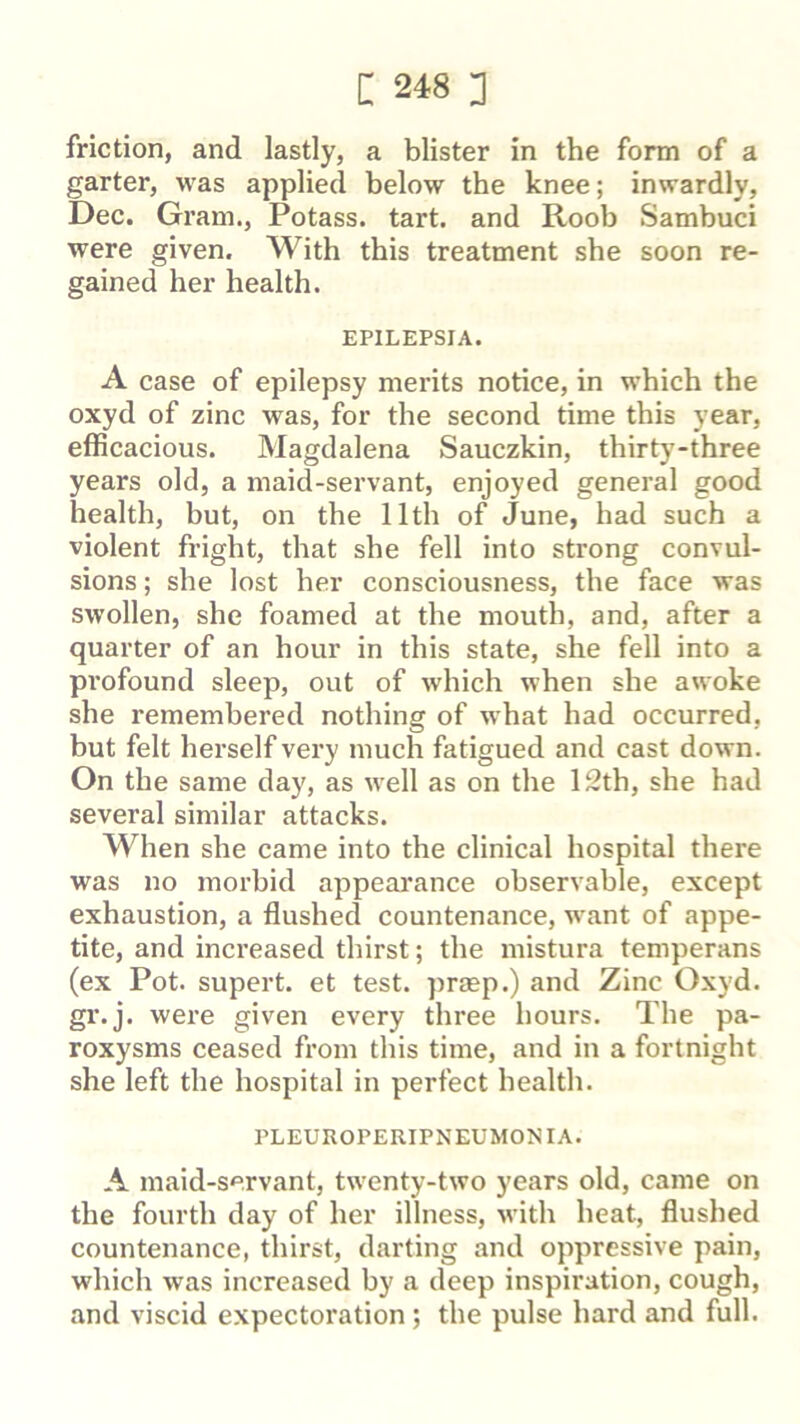 friction, and lastly, a blister in the form of a garter, was applied below the knee; inwardly, Dec. Gram., Potass, tart, and Roob Sambuci were given. With this treatment she soon re- gained her health. EPILEPSIA. A case of epilepsy merits notice, in which the oxyd of zinc was, for the second time this year, efficacious. Magdalena Sauczkin, thirty-three years old, a maid-servant, enjoyed general good health, but, on the 11th of June, had such a violent fright, that she fell into strong convul- sions ; she lost her consciousness, the face was swollen, she foamed at the mouth, and, after a quarter of an hour in this state, she fell into a profound sleep, out of which when she awoke she remembered nothing of what had occurred, but felt herself very much fatigued and cast down. On the same day, as well as on the 12th, she had several similar attacks. When she came into the clinical hospital there was no morbid appearance observable, except exhaustion, a flushed countenance, want of appe- tite, and increased thirst; the mistura temperans (ex Pot. supert. et test, praep.) and Zinc Oxyd. gr.j. were given every three hours. The pa- roxysms ceased from this time, and in a fortnight she left the hospital in perfect health. PLEUROPERIPNEUMONIA. A maid-servant, twenty-two years old, came on the fourth day of her illness, with heat, flushed countenance, thirst, darting and oppressive pain, which was increased by a deep inspiration, cough, and viscid expectoration; the pulse hard and full.