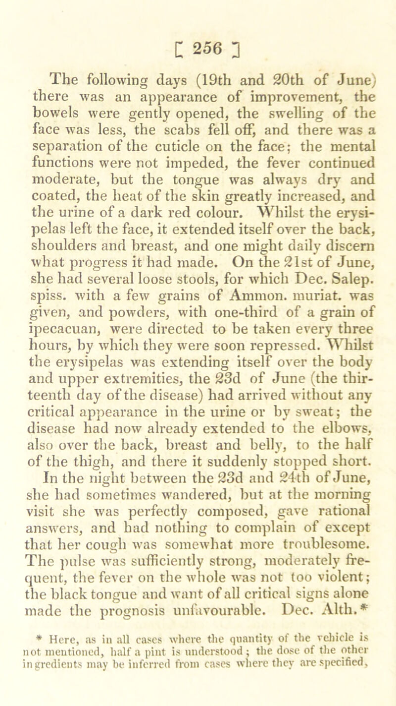 The following days (19th and 20th of June) there was an appearance of improvement, the bowels were gently opened, the swelling of the face was less, the scabs fell off, and there was a separation of the cuticle on the face; the mental functions were not impeded, the fever continued moderate, but the tongue was always dry and coated, the heat of the skin greatly increased, and the urine of a dark red colour. Whilst the erysi- pelas left the face, it extended itself over the back, shoulders and breast, and one might daily discern what progress it had made. On the 21st of June, she had several loose stools, for which Dec. Salep. spiss. with a few grains of Ammon, inuriat. was given, and powders, with one-third of a grain of ipecacuan, were directed to be taken every three hours, by which they were soon repressed. Whilst the erysipelas was extending itself over the body and upper extremities, the 23d of June (the thir- teenth day of the disease) had arrived without any critical appearance in the urine or by sweat; the disease had now already extended to the elbows, also over the back, breast and belly, to the half of the thigh, and there it suddenly stopped short. In the night between the 23d and 24-th of June, she had sometimes wandered, but at the morning visit she was perfectly composed, gave rational answers, and had nothing to complain of except that her cough was somewhat more troublesome. The ])idse was sufficiently strong, moderately fre- cjuent, the fever on the whole was not too violent; the black tongue and want of all critical signs alone made the prognosis unfavourable. Dec. Alth. * * Here, as in all cases where the quantity of the rcliicle is not mentioned, half a pint is understood ; the dose of the other ingredients may be inferred from cases where they are specified.