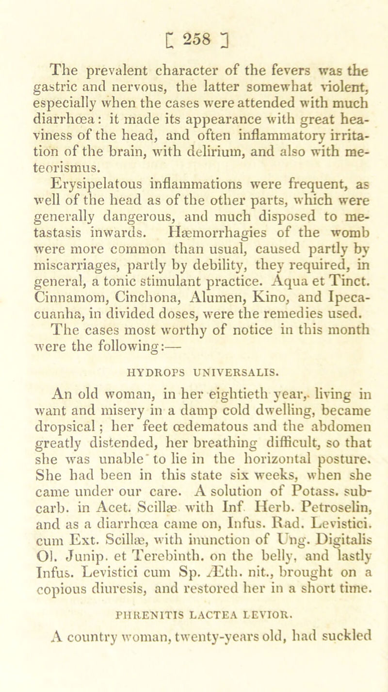 The prevalent character of the fevers was the gastric and nervous, the latter somewhat violent, especially when the cases were attended with much diarrhoea: it made its appearance with great hea- viness of the head, and often inflammatory irrita- tion of the brain, with delirium, and also with me- teorismus. Erysipelatous inflammations were frequent, as well of the head as of the other parts, which were generally dangerous, and much disposed to me- tastasis inwards. HEemorrhagies of the womb were more common than usual, caused partly by miscarriages, partly by debility, they required, in general, a tonic stimulant practice. Aqua et Tinct. Cinnamom, Cinchona, Alumen, Kino, and Ipeca- cuanha, in divided doses, were the remedies used. The cases most worthy of notice in this month were the following:— HYDROPS UNIVERSALIS. An old woman, in her eightieth year,, living in want and misery in a damp cold dwelling, became dropsical; her feet oedematous and the abdomen greatly distended, her breathing difficult, so that she was unable'to lie in the horizontal posture. She had been in this state six weeks, when she came under our care. A solution of Potass, sub- carb. in Acet. Scillae with Inf Herb. Petroselin, and as a diarrhoea came on, Infus. Rad. Levistici. cum Ext. Scillm, with inunction of Ung. Digitalis Ol. Junip. et Terebinth, on the belly, and lastly Infus. Levistici cum Sp. /Eth. nit., brought on a copious diuresis, and restored her in a short time. PHRENITIS LACTEA LEVIOR. A country woman, twenty-years old, had suckled