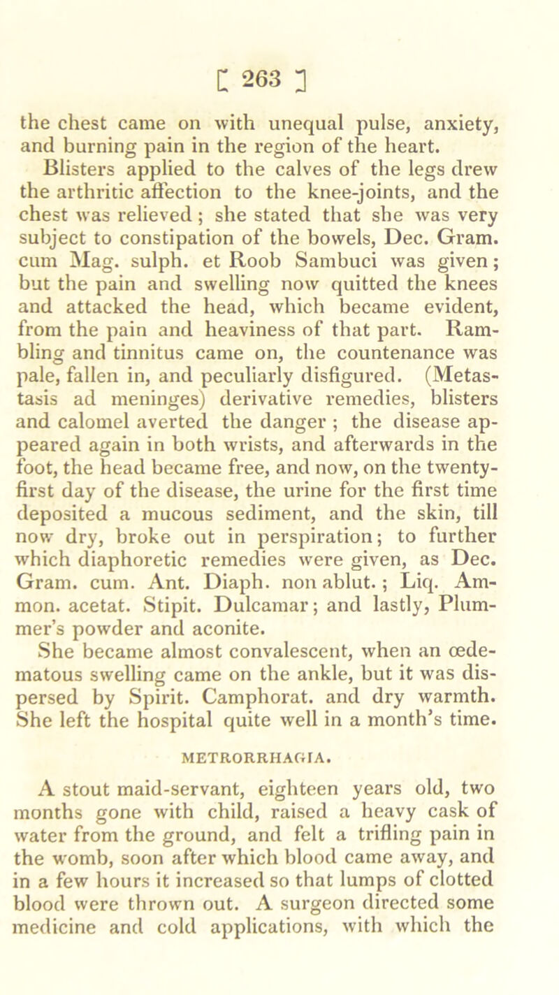 the chest came on with unequal pulse, anxiety, and burning pain in the region of the heart. Blisters applied to the calves of the legs drew the arthritic aftection to the knee-joints, and the chest was relieved; she stated that she was very subject to constipation of the bowels, Dec. Gram, cum Mag. sulph. et Roob Sambuci was given; but the pain and swelling now quitted the knees and attacked the head, which became evident, from the pain and heaviness of that part. Ram- bling and tinnitus came on, the countenance was pale, fallen in, and peculiarly disfigured. (Metas- tasis ad meninges) derivative remedies, blisters and calomel averted the danger ; the disease ap- peared again in both wrists, and afterwards in the foot, the head became free, and now, on the twenty- first day of the disease, the urine for the first time deposited a mucous sediment, and the skin, till now dry, broke out in perspiration; to further which diaphoretic remedies were given, as Dec. Gram. cum. Ant. Diaph. non ablut.; Liq. Am- mon. acetat. Stipit. Dulcamar; and lastly, Plum- mer’s powder and aconite. She became almost convalescent, when an oede- matous swelling came on the ankle, but it was dis- persed by Spirit. Camphorat. and dry warmth. She left the hospital quite well in a month’s time. METR0RRHAC4IA. A stout maid-servant, eighteen years old, two months gone with child, raised a heavy cask of water from the ground, and felt a trifling pain in the womb, soon after which blood came away, and in a few hours it increased so that lumps of clotted blood were thrown out. A surgeon directed some medicine and cold applications, with which the