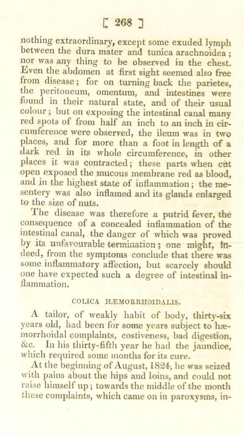 nothing extraordinary, except some exuded lymph between the dura mater and tunica arachnoidea ; nor was any thing to be observed in the chest. Even the abdomen at first sight seemed also free from disease; for on turning back the parietes, the peritoneum, omentum, and intestines were found in their natural state, and of their usual colour; but on exposing the intestinal canal many red spots of from half an inch to an inch in cir- cumference were observed, the ileum was in two places, and for more than a foot in length of a dark red in its whole circumference, in other places it was contracted; these parts when cht open exposed the mucous membrane red as blood, and in the highest state of inflammation; the me- sentery was also inflamed and its glands enlai^d to the size of nuts. The disease was therefore a putrid fever, the consequence of a concealed inflammation of the intestinal canal, the danger of which was proved by its unfavourable termination 5 one might, in- deed, from the symptoms conclude that there was some inflammatory afiection, but scarcely should one have expected such a degree of intestinal in- flammation. COLICA H^MORRHOIDALIS. A tailor, of weakly habit of body, thirty-six years old, had been for some years subject to h?e- morrhoidal complaints, costiveness, bad digestion, &c. In his thirty-fifth year he had die jaundice, which required some months for its cure. At the beginning of August, 18i24-, he was seized with pains about the hips and loins, and could not raise himself up; towards the middle of the month tliese complaints, which came on in paroxysms, in-