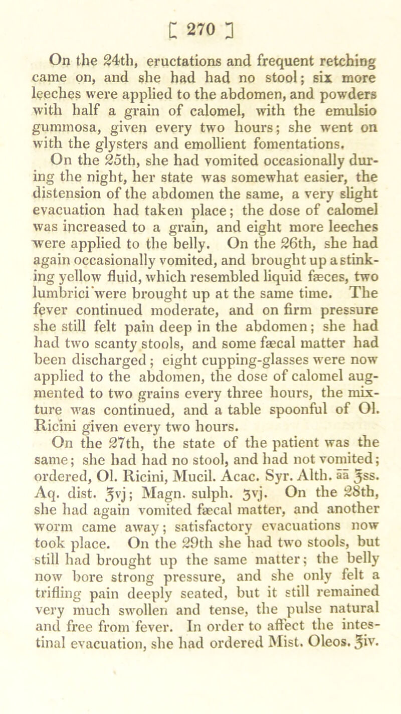 On the 24th, eructations and frequent retching came on, and she had had no stool; six more leeches were applied to the abdomen, and powders with half a grain of calomel, with the emulsio gummosa, given every two hours; she went on with the glysters and emollient fomentations. On the 25th, she had vomited occasionally dur- ing the night, her state was somewhat easier, the distension of the abdomen the same, a very slight evacuation had taken place; the dose of calomel was increased to a grain, and eight more leeches ■were applied to the belly. On the 26th, she had again occasionally vomited, and brought up a stink- ing yellow fluid, which resembled liquid feces, two lumbrici’were brought up at the same time. The fever continued moderate, and on firm pressure she still felt pain deep in the abdomen; she had had two scanty stools, and some fecal matter had been discharged ; eight cupping-glasses were now' applied to the abdomen, the dose of calomel aug- mented to two grains every three hours, the mix- ture w'as continued, and a table spoonful of Ol. Ricini given every two hours. On the 27th, the state of the patient was the same; she had had no stool, and had not vomited; ordered, Ol. Ricini, Mucil. Acac. Syr. Alth. ai ^ss. Aq. dist. 5vj; Magn. sulph. 5''j* 28th, she had again vomited fecal matter, and another worm came away; satisfactory evacuations now took place. On the 29th she had tw'o stools, but still had brought up the same matter; the belly now bore strong pressure, and she only felt a trifling pain deeply seated, but it still remained very much swollen and tense, the pulse natural and fi'ee from fever. In order to affect the intes- tinal evacuation, she had ordered Mist. Oleos. ®iv.