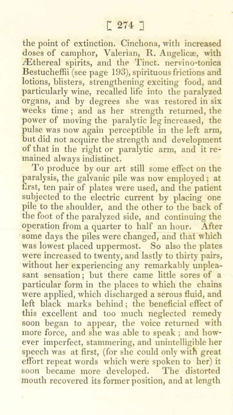 the point of extinction. Cinchona, with increased doses of camphor, Valerian, R. Angelicae, with iEthereal spirits, and the Tinct. nervino-tonica Bestucheffii (see page 193), spirituous frictions and lotions, blisters, strengthening exciting food, and particularly wine, recalled life into the paralyzed organs, and by degrees she was restored in six weeks time; and as her strength returned, the power of moving the paralytic leg increased, the pulse was now again perceptible in the left arm, but did not acquire the strength and development of that in the right or paralytic arm, and it re- mained always indistinct. To produce by our art still some effect on the paralysis, the galvanic pile was now employed ; at f;rst, ten pair of plates were used, and the patient subjected to the electric current by placing one pile to the shoulder, and the other to the back of the foot of the paralyzed side, and continuing the operation from a quarter to half an hour. After some days the piles were changed, and that which was lowest placed uppermost. So also the plates were increased to twenty, and lastly to thirty pairs, without her experiencing any remarkably unplea- sant sensation; but there came little sores of a particular form in the places to which the chains were applied, which discharged a serous fluid, and left black marks behind; the beneficial effect of this excellent and too much neglected remedy soon began to appear, the voice returned with more force, and she was able to speak ; and how- ever imperfect, stammering, and unintelligible her speech was at first, (for she could only with great effort repeat words which were spoken to her) it soon became more developed. The distorted mouth recovered its former position, and at length