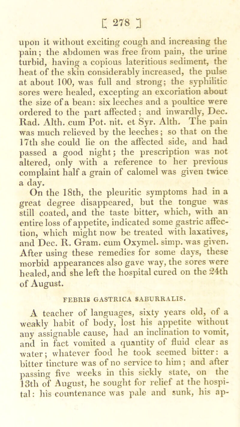 upon it without exciting cough and increasing the pain; tlie alidomen was free from pain, the urine turbid, having a copious lateritious sediment, the heat of the skin considerably increased, the pulse at about 100, was full and strong; the syphilitic sores were healed, excepting an excoriation about the size of a bean: six leeches and a poultice were ordered to the part affected; and inwardly, Dec. Rad. Alth. cum Pot. nit. et Syr. Alth. The pain was much relieved by the leeches; so that on the 17th she could lie on the affected side, and had passed a good night; the prescription was not altered, only with a reference to her previous complaint half a grain of calomel was given twice a day. On the 18th, the pleuritic symptoms had in a great degree disappeared, but the tongue was still coated, and the taste bitter, which, with an entire loss of appetite, indicated some gastric affec- tion, which might now be treated with laxatives, and Dec. R. Gram, cum Oxymel. simp, was given. After using these remedies for some days, these morbid appearances also gave way, the sores were healed, and she left the hospital cured on the 24th of August. FEBRIS GASTRICA SABURRALIS. A teacher of languages, sixty years old, of a weakly habit of body, lost his appetite without any assignable cause, had an inclination to vomit, and in fact vomited a quantity of fluid clear as water; whatever food he took seemed bitter: a bitter tincture was of no service to him; and after passing five weeks in this sickly state, on the 13th of August, he sought for relief at the hospi- tal : his countenance was pale and sunk, his ap-