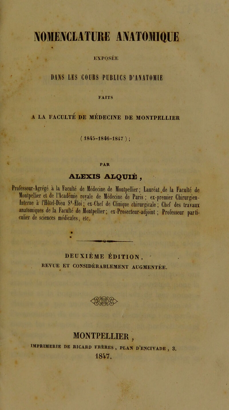 NOMENCLATURE ANATOMIQUE EXPQSÉE DANS LES COURS PUBLICS D’ANATOMIE FAITS A LA FACULTÉ DE MEDECINE DE MONTPELLIER 1 ( 1845-1846-1847 ) ; PAR ALEXIS ALQUIÉ , Professeur-Agrégé à la Faculté de Médecine de Montpellier ; Lauréat de la Faculté de Montpellier et de l’Académie royale de Médecine de Paris ; ex-premier Chirurgien- Interne à I Hôtel-Dieu St-EJoi ; ex-Chef de Clinique chirurgicale ; Chef des travaux anatomiques de la Faculté de Montpellier; ex-Prosecteur-adjoint ; Professeur parti- culier de sciences médicales, etc. DEUXIÈME ÉDITION, REVUE ET CONSIDÉRABLEMENT AUGMENTÉE. MONTPELLIER , IMPRIMERIE DE RICARD FRÈRES , PLAN D’ENCIYADE , 3. 1847.