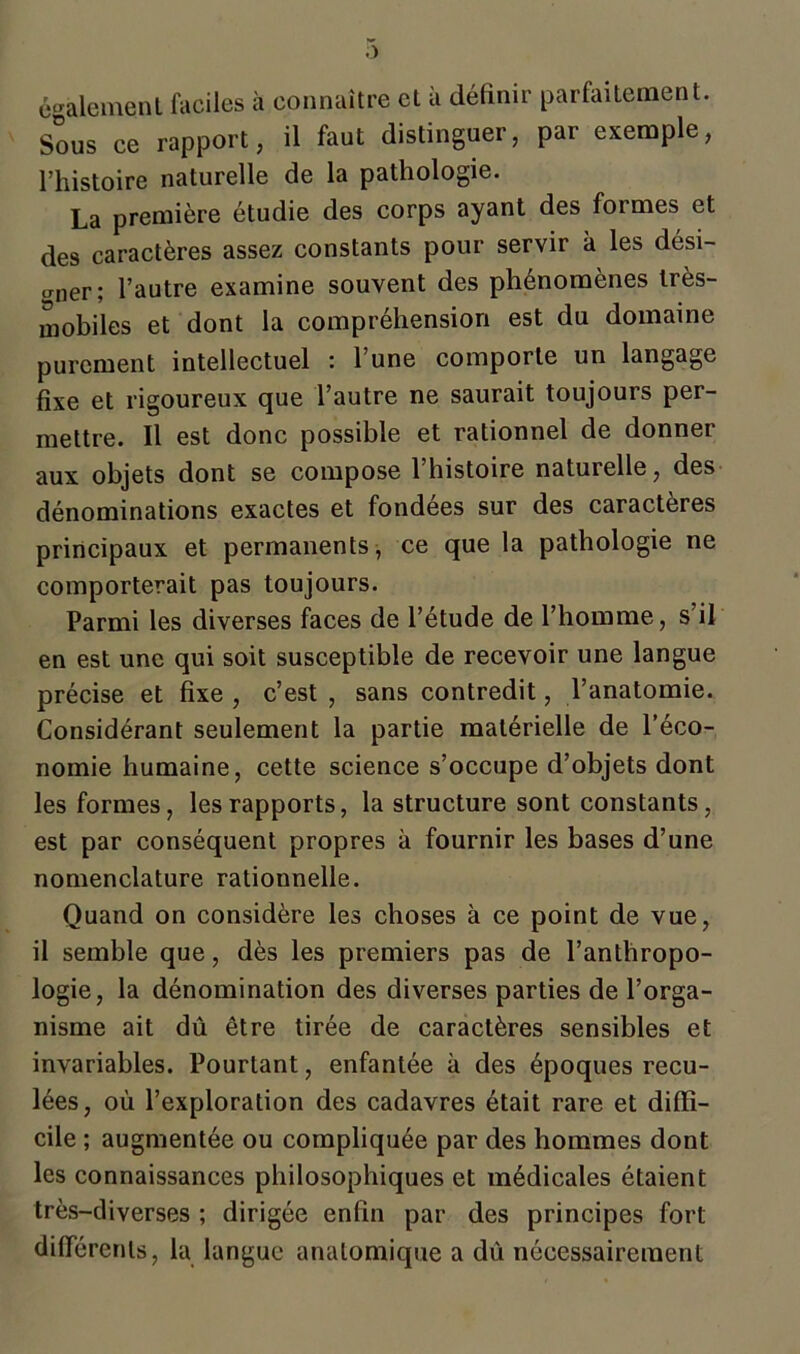 également faciles à connaître et à définir parfaitement. Sous ce rapport, il faut distinguer, par exemple, l’histoire naturelle de la pathologie. La première étudie des corps ayant des formes et des caractères assez constants pour servir à les dési- rer; l’autre examine souvent des phénomènes très- mobiles et dont la compréhension est du domaine purement intellectuel : l’une comporte un langage fixe et rigoureux que l’autre ne saurait toujours per- mettre. Il est donc possible et rationnel de donner aux objets dont se compose l’histoire naturelle, des dénominations exactes et fondées sur des caractères principaux et permanents, ce que la pathologie ne comporterait pas toujours. Parmi les diverses faces de l’étude de l’homme, s’il en est une qui soit susceptible de recevoir une langue précise et fixe , c’est , sans contredit, l’anatomie. Considérant seulement la partie matérielle de l’éco- nomie humaine, cette science s’occupe d’objets dont les formes, les rapports, la structure sont constants, est par conséquent propres à fournir les bases d’une nomenclature rationnelle. Quand on considère les choses à ce point de vue, il semble que, dès les premiers pas de l’anthropo- logie, la dénomination des diverses parties de l’orga- nisme ait dû être tirée de caractères sensibles et invariables. Pourtant, enfantée à des époques recu- lées, où l’exploration des cadavres était rare et diffi- cile ; augmentée ou compliquée par des hommes dont les connaissances philosophiques et médicales étaient très-diverses ; dirigée enfin par des principes fort différents, la langue anatomique a dû nécessairement