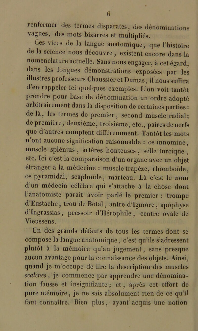 renfermer des termes disparates, des dénominations vagues, des mots bizarres et multipliés. Ces vices de la langue anatomique, que l’histoire de la science nous découvre , existent encore dans la nomenclature actuelle. Sans nous engager, à cet égard, dans les longues démonstrations exposées par les illustres piolesseurs Chaussier et Dumas, il nous suffira d’en rappeler ici quelques exemples. L’on voit tantôt prendre pour base de dénomination un ordre adopté arbitrairement dans la disposition de certaines parties : de là, les termes de premier, second muscle radial; de première, deuxième, troisième, etc., paires de nerfs que d autres comptent différemment. Tantôt les mots n ont aucune signification raisonnable ; os innominé, muscle splénius , artères honteuses , selle turcique , etc. Ici c’est la comparaison d’un organe avec un objet étranger à la médecine : muscle trapèze, rhomboïde, os pyramidal, scaphoïde, marteau. Là c’est le nom d’un médecin célèbre qui s’attache à la chose dont l’anatomiste paraît avoir parlé le premier : trompe d’Eustache, trou deBotal, antre d’Igmore, apophyse d’Ingrassias, pressoir d’Hérophile, centre ovale de Vieussens. Un des grands défauts de tous les termes dont se compose la langue anatomique, c’est qu’ils s’adressent plutôt à la mémoire qu’au jugement, sans presque aucun avantage pour la connaissance des objets. Ainsi, quand je m’occupe de lire la description des muscles scalènes , je commence par apprendre une dénomina- tion fausse et insignifiante ; et, après cet effort de pure mémoire, je ne sais absolument rien de ce qu'il faut connaître. Bien plus, ayant acquis une notion