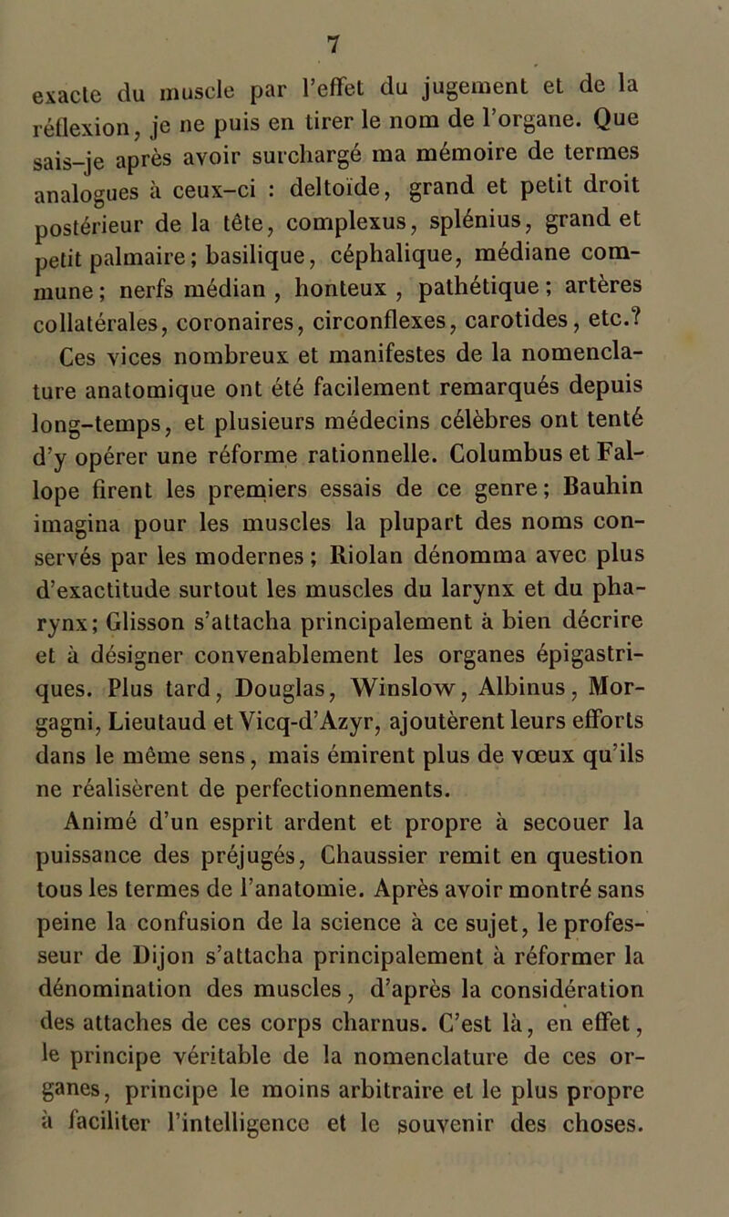 exacle du muscle par l’effet du jugement et de la réflexion, je ne puis en tirer le nom de l’organe. Que sais-je après avoir surchargé ma mémoire de termes analogues à ceux-ci : deltoïde, grand et petit droit postérieur de la tête, complexus, splénius, grand et petit palmaire; basilique, céphalique, médiane com- mune ; nerfs médian , honteux , pathétique ; artères collatérales, coronaires, circonflexes, carotides, etc.? Ces vices nombreux et manifestes de la nomencla- ture anatomique ont été facilement remarqués depuis long-temps, et plusieurs médecins célèbres ont tenté d’y opérer une réforme rationnelle. Columbus et Fal- lope firent les premiers essais de ce genre ; Bauhin imagina pour les muscles la plupart des noms con- servés par les modernes ; Riolan dénomma avec plus d’exactitude surtout les muscles du larynx et du pha- rynx; Glisson s’attacha principalement à bien décrire et à désigner convenablement les organes épigastri- ques. Plus tard, Douglas, Winslow, Albinus, Mor- gagni, Lieutaud et Vicq-d’Azyr, ajoutèrent leurs efforts dans le même sens, mais émirent plus de vœux qu’ils ne réalisèrent de perfectionnements. Animé d’un esprit ardent et propre à secouer la puissance des préjugés, Chaussier remit en question tous les termes de l’anatomie. Après avoir montré sans peine la confusion de la science à ce sujet, le profes- seur de Dijon s’attacha principalement à réformer la dénomination des muscles, d’après la considération des attaches de ces corps charnus. C’est là, en effet, le principe véritable de la nomenclature de ces or- ganes, principe le moins arbitraire et le plus propre à faciliter l’intelligence et le souvenir des choses.