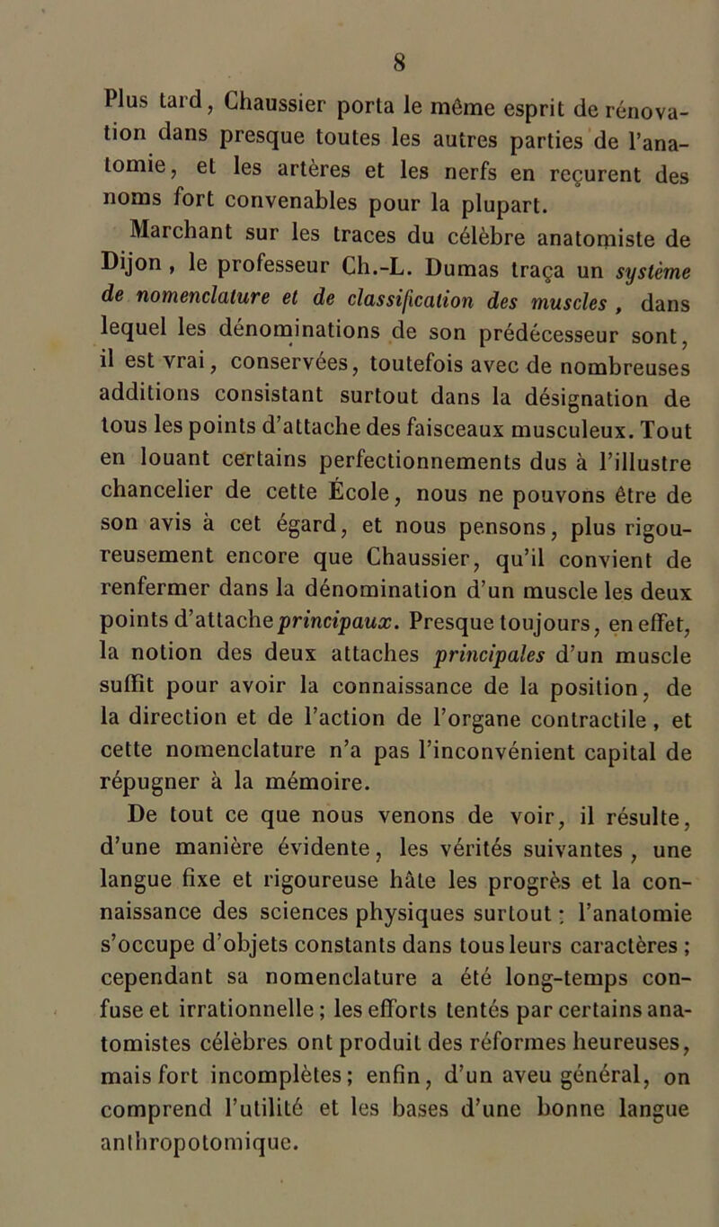 Plus tard, Chaussier porta le même esprit de rénova- tion dans presque toutes les autres parties de l’ana- tomie, et les artères et les nerfs en reçurent des noms fort convenables pour la plupart. Marchant sur les traces du célèbre anatomiste de Dijon , le professeur Ch.-L. Dumas traça un système de nomenclature et de classification des muscles , dans lequel les dénominations de son prédécesseur sont, il est vrai, conservées, toutefois avec de nombreuses additions consistant surtout dans la désignation de tous les points d’attache des faisceaux musculeux. Tout en louant certains perfectionnements dus à l’illustre chancelier de cette École, nous ne pouvons être de son avis à cet égard, et nous pensons, plus rigou- reusement encore que Chaussier, qu’il convient de renfermer dans la dénomination d’un muscle les deux points d’attache principaux. Presque toujours, en effet, la notion des deux attaches 'principales d’un muscle suffît pour avoir la connaissance de la position, de la direction et de l’action de l’organe contractile, et cette nomenclature n’a pas l’inconvénient capital de répugner à la mémoire. De tout ce que nous venons de voir, il résulte, d’une manière évidente, les vérités suivantes , une langue fixe et rigoureuse hâte les progrès et la con- naissance des sciences physiques surtout : l’anatomie s’occupe d’objets constants dans tous leurs caractères ; cependant sa nomenclature a été long-temps con- fuse et irrationnelle; les efforts tentés par certains ana- tomistes célèbres ont produit des réformes heureuses, mais fort incomplètes; enfin, d’un aveu général, on comprend l’utilité et les bases d’une bonne langue anthropotomique.