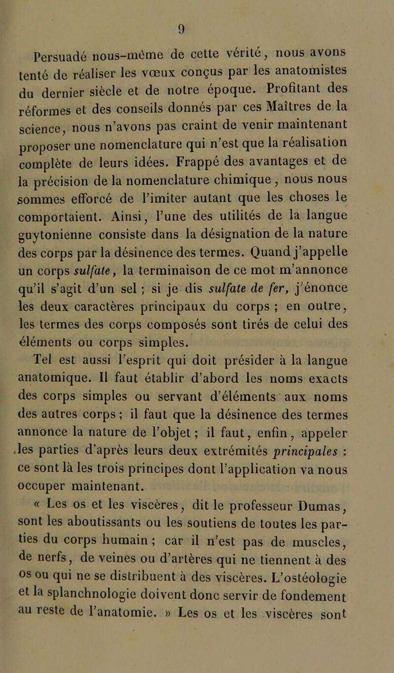 Persuadé nous—meme de cette veiite, nous avons tenté de réaliser les vœux conçus par les anatomistes du dernier siècle et de notre époque. Profitant des réformes et des conseils donnés par ces Maîtres de la science, nous n’avons pas craint de venir maintenant proposer une nomenclature qui n’est que la réalisation complète de leurs idées. Frappé des avantages et de la précision de la nomenclature chimique , nous nous sommes efforcé de l’imiter autant que les choses le comportaient. Ainsi, l’une des utilités de la langue guytonienne consiste dans la désignation de la nature des corps par la désinence des termes. Quand j’appelle un corps sulfate, la terminaison de ce mot m’annonce qu’il s’agit d’un sel ; si je dis sulfate de fer, j’énonce les deux caractères principaux du corps ; en outre, les termes des corps composés sont tirés de celui des éléments ou corps simples. Tel est aussi l’esprit qui doit présider à la langue anatomique. Il faut établir d’abord les noms exacts des corps simples ou servant d’éléments aux noms des autres corps ; il faut que la désinence des termes annonce la nature de l’objet; il faut, enfin, appeler les parties d’après leurs deux extrémités principales : ce sont là les trois principes dont l’application va nous occuper maintenant. « Les os et les viscères, dit le professeur Dumas, sont les aboutissants ou les soutiens de toutes les par- ties du corps humain; car il n’est pas de muscles, de nerfs, de veines ou d’artères qui ne tiennent à des os ou qui ne se distribuent à des viscères. L’ostéologie et la splanchnologie doivent donc servir de fondement au reste de l’anatomie. » Les os et les viscères sont