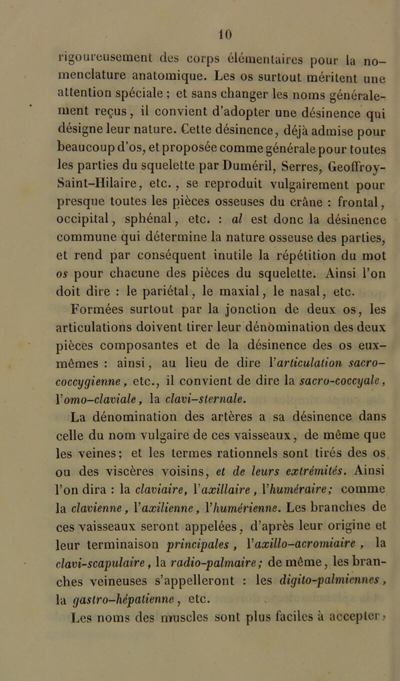rigoureusement des corps élémentaires pour la no- menclature anatomique. Les os surtout méritent une attention spéciale ; et sans changer les noms générale- ment reçus, il convient d’adopter une désinence qui désigne leur nature. Cette désinence, déjà admise pour beaucoup d’os, et proposée comme générale pour toutes les parties du squelette par Duméril, Serres, Geoffroy- Saint-Hilaire, etc., se reproduit vulgairement pour presque toutes les pièces osseuses du crâne : frontal, occipital, sphénal, etc. : al est donc la désinence commune qui détermine la nature osseuse des parties, et rend par conséquent inutile la répétition du mot os pour chacune des pièces du squelette. Ainsi l’on doit dire : le pariétal, le maxial, le nasal, etc. Formées surtout par la jonction de deux os, les articulations doivent tirer leur dénomination des deux pièces composantes et de la désinence des os eux- mêmes : ainsi, au lieu de dire Y articulation sacro- coccygienne, etc., il convient de dire la sacro-coccyale, Yomo-claviale, la clavi-sternale. La dénomination des artères a sa désinence dans celle du nom vulgaire de ces vaisseaux, de même que les veines; et les termes rationnels sont tirés des os ou des viscères voisins, et de leurs extrémités. Ainsi l’on dira : la claviaire, Y axillaire , Yliuméraire ; comme la clavienne, Yaxilienne, Yhumérienne. Les branches de ces vaisseaux seront appelées, d’après leur origine et leur terminaison principales , Yaxillo-acromiaire , la clam-scapulaire, la radio-palmaire ; de même, les bran- ches veineuses s’appelleront : les digilo-palmiennes, la gaslro-hépalienne, etc. Les noms des muscles sont plus faciles à accepter?