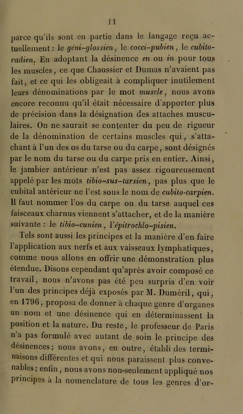 parce qu’ils sonl en partie dans le langage reçu ac- tuellement : le géni-glossien, le cocci-pubien, le cubito- radien. En adoptant la désinence en ou in pour tous les muscles, ce que Chaussier et Dumas n’avaient pas fait, et ce qui les obligeait à compliquer inutilement leurs dénominations par le mot muscle, nous avons encore reconnu qu’il était nécessaire d’apporter plus de précision dans la désignation des attaches muscu- laires. On ne saurait se contenter du peu de rigueur de la dénomination de certains muscles qui, s’atta- chant à l’un des os du tarse ou du carpe, sont désignés par le nom du tarse ou du carpe pris en entier. Ainsi, le jambier antérieur n’est pas assez rigoureusement appelé par les mots tibio-sus-larsien, pas plus que le cubiLal antérieur ne l’est sous le nom de cubilo-carpien. Il faut nommer l’os du carpe ou du tarse auquel ces faisceaux charnus viennent s’attacher, et de la manière suivante: Je tibio-cunien, Yépitrochlo-pisien. Tels sont aussi les principes et la manière d’en faire l’application aux nerfs et aux vaisseaux lymphatiques, comme nous allons en offrir une démonstration plus étendue. Disons cependant qu’après avoir composé ce travail, nous n’avons pas été peu surpris d’en voir l’un des principes déjà exposés par M. Duméril, qui, en 1 /96, proposa de donner à chaque genre d’organes un nom et une désinence qui en déterminassent la position et la nature. Du reste, le professeur de Paris n a pas formulé avec autant de soin le principe des désinences; nous avons, en outre, établi des termi- naisons différentes et qui nous paraissent plus conve- nables; enfin, nous avons non-seulement appliqué nos principes à la nomenclature de tous les genres d’or-