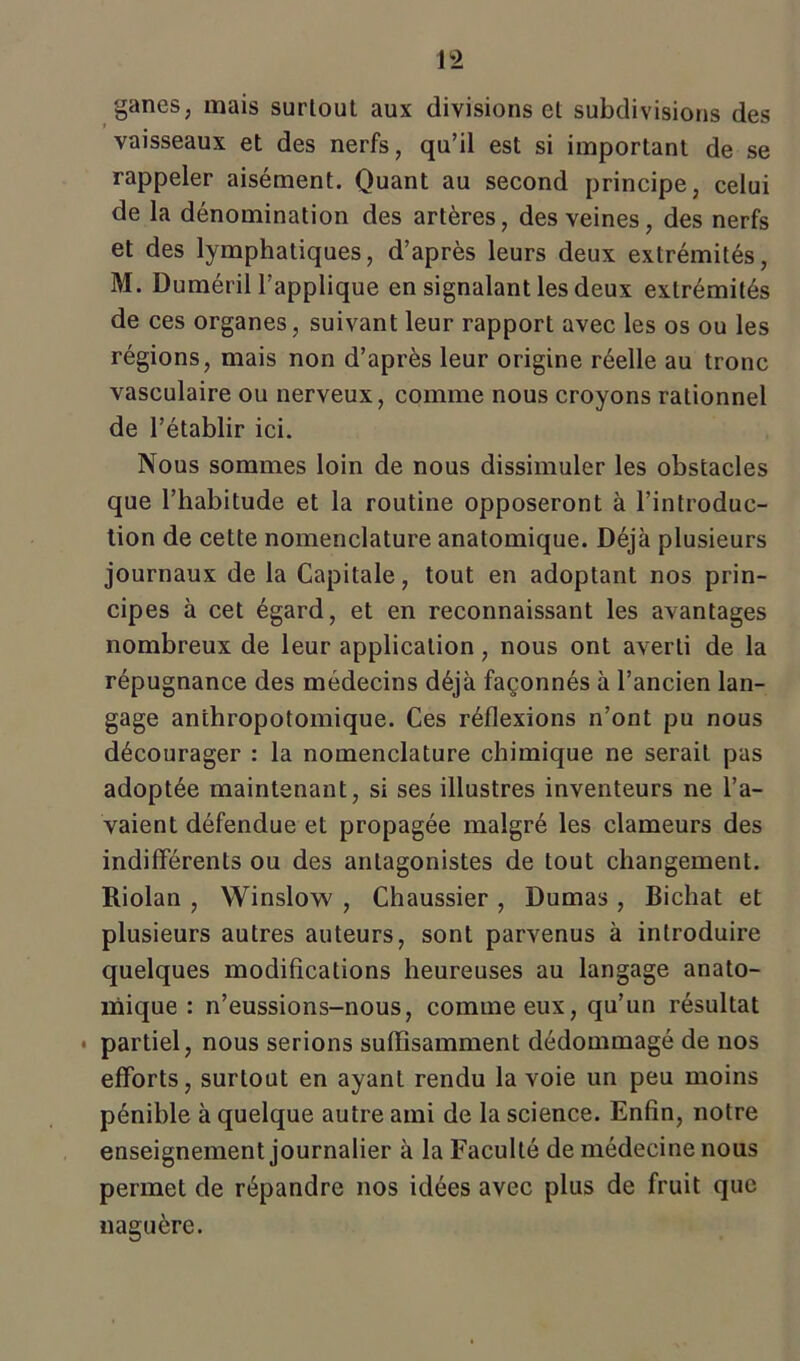 ganes, mais surtout aux divisions et subdivisions des vaisseaux et des nerfs, qu’il est si important de se rappeler aisément. Quant au second principe, celui de la dénomination des artères, des veines, des nerfs et des lymphatiques, d’après leurs deux extrémités, M. Duméril l’applique en signalant les deux extrémités de ces organes, suivant leur rapport avec les os ou les régions, mais non d’après leur origine réelle au tronc vasculaire ou nerveux, comme nous croyons rationnel de l’établir ici. Nous sommes loin de nous dissimuler les obstacles que l’habitude et la routine opposeront à l’introduc- tion de cette nomenclature anatomique. Déjà plusieurs journaux de la Capitale, tout en adoptant nos prin- cipes à cet égard, et en reconnaissant les avantages nombreux de leur application, nous ont averti de la répugnance des médecins déjà façonnés à l’ancien lan- gage anthropotomique. Ces réflexions n’ont pu nous décourager : la nomenclature chimique ne seraiL pas adoptée maintenant, si ses illustres inventeurs ne l’a- vaient défendue et propagée malgré les clameurs des indifférents ou des antagonistes de tout changement. Riolan , Winslow , Chaussier , Dumas , Bichat et plusieurs autres auteurs, sont parvenus à introduire quelques modifications heureuses au langage anato- mique : n’eussions-nous, comme eux, qu’un résultat • partiel, nous serions suffisamment dédommagé de nos efforts, surtout en ayant rendu la voie un peu moins pénible à quelque autre ami de la science. Enfin, notre enseignement journalier à la Faculté de médecine nous permet de répandre nos idées avec plus de fruit que naguère.
