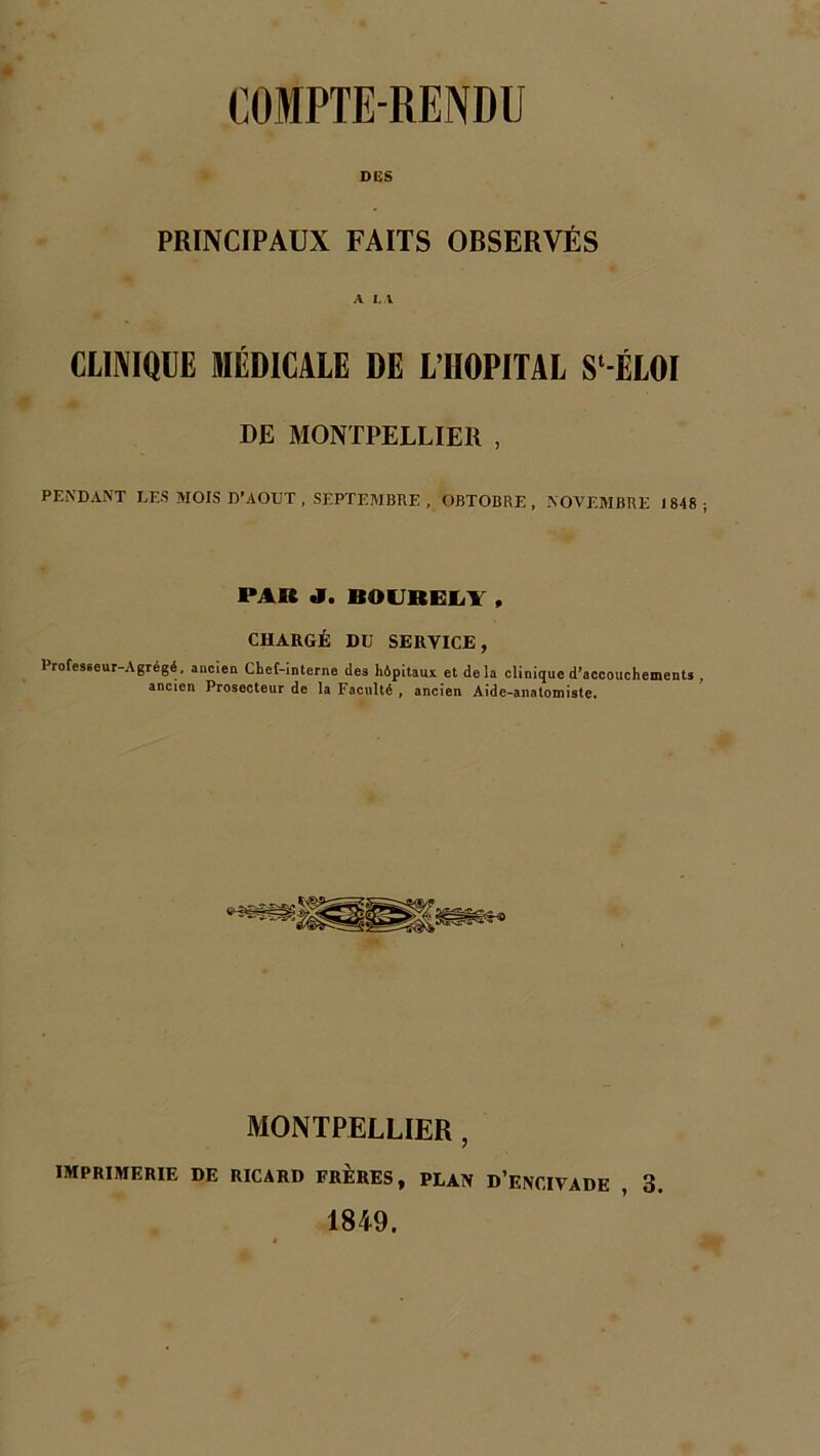 DES PRINCIPAUX FAITS OBSERVÉS A LA CLINIQUE MÉDICALE DE L’IIOPITAL S^ÉLOI DE MONTPELLIER , PENDANT LES MOIS D’AOUT , SEPTEMBRE , OBTOBRE , NOVEMBRE 1848 ; PAR BOUBELY , CHARGÉ DU SERVICE, Profes6eur-Agrégé, ancien Chef-interne des hipitaux et delà clinique d’accouchements , ancien Prosecteur de la Faculté , ancien Aide-anatomiste. MONTPELLIER , IMPRIMERIE DE RICARD FRERES, PLAN D’ENCIVADE 3. 1849.