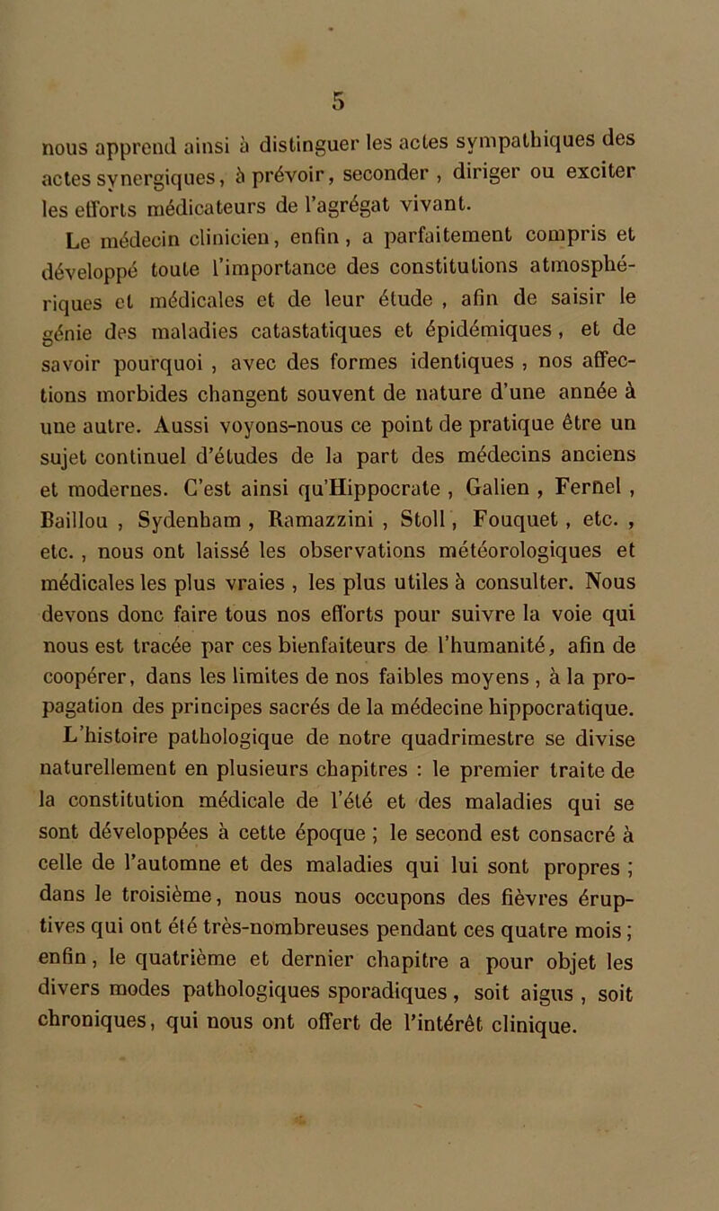 nous apprend ainsi à distinguer les actes sympathiques des actes synergiques, à prévoir, seconder, diriger ou exciter les efforts médicateurs de l’agrégat vivant. Le médecin clinicien, enfin, a parfaitement compris et développé toute l’importance des constitutions atmosphé- riques et médicales et de leur étude , afin de saisir le génie des maladies catastatiques et épidémiques , et de savoir pourquoi , avec des formes identiques , nos affec- tions morbides changent souvent de nature d’une année à une autre. Aussi voyons-nous ce point de pratique être un sujet continuel d’études de la part des médecins anciens et modernes. C’est ainsi qu’Hippocrate , Galien , Fernel , Baiilou , Sydenham, Ramazzini , Stoll, Fouquet , etc. , etc. , nous ont laissé les observations météorologiques et médicales les plus vraies , les plus utiles à consulter. Nous devons donc faire tous nos efforts pour suivre la voie qui nous est tracée par ces bienfaiteurs de l’humanité, afin de coopérer, dans les limites de nos faibles moyens , à la pro- pagation des principes sacrés de la médecine hippocratique. L’histoire pathologique de notre quadrimestre se divise naturellement en plusieurs chapitres : le premier traite de la constitution médicale de l’été et des maladies qui se sont développées à cette époque ; le second est consacré à celle de l’automne et des maladies qui lui sont propres ; dans le troisième, nous nous occupons des fièvres érup- tives qui ont été très-nombreuses pendant ces quatre mois ; enfin, le quatrième et dernier chapitre a pour objet les divers modes pathologiques sporadiques, soit aigus , soit chroniques, qui nous ont offert de l’intérêt clinique.