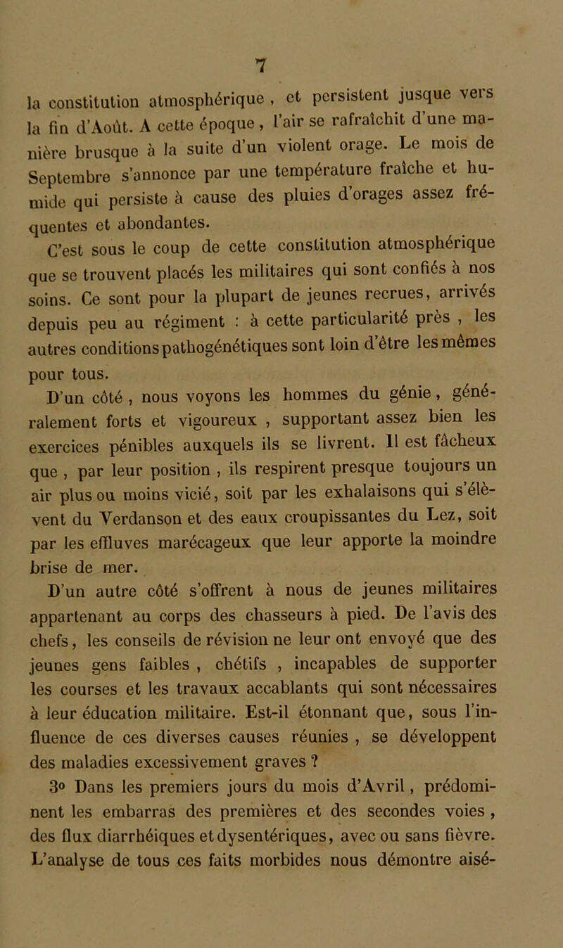 la constitution atmosphérique , et persistent jusque vei s la fin il’Août. A cette époque , l’air se rafraîchit d une ma- nière brusque à la suite d’un violent orage. Le mois de Septembre s’annonce par une température fraîche et hu- mide qui persiste à cause des pluies d’orages assez fré- quentes et abondantes. C’est sous le coup de cette constitution atmosphérique que se trouvent placés les militaires qui sont confiés à nos soins. Ce sont pour la plupart de jeunes recrues, arrivés depuis peu au régiment : à cette particularité près , les autres conditions pathogénétiques sont loin d être les mêmes pour tous. D’un côté , nous voyons les hommes du génie, géné- ralement forts et vigoureux , supportant assez bien les exercices pénibles auxquels ils se livrent. 11 est fâcheux que , par leur position , ils respirent presque toujours un air plus ou moins vicié, soit par les exhalaisons qui s élè- vent du Verdanson et des eaux croupissantes du Lez, soit par les effluves marécageux que leur apporte la moindre brise de mer. D’un autre côté s’offrent à nous de jeunes militaires appartenant au corps des chasseurs à pied. De lavis des chefs, les conseils de révision ne leur ont envoyé que des jeunes gens faibles , chétifs , incapables de supporter les courses et les travaux accablants qui sont nécessaires à leur éducation militaire. Est-il étonnant que, sous l’in- fluence de ces diverses causes réunies , se développent des maladies excessivement graves ? 3° Dans les premiers jours du mois d’Avril, prédomi- nent les embarras des premières et des secondes voies , des flux diarrhéiques et dysentériques, avec ou sans fièvre. L’analyse de tous ces faits morbides nous démontre aisé-