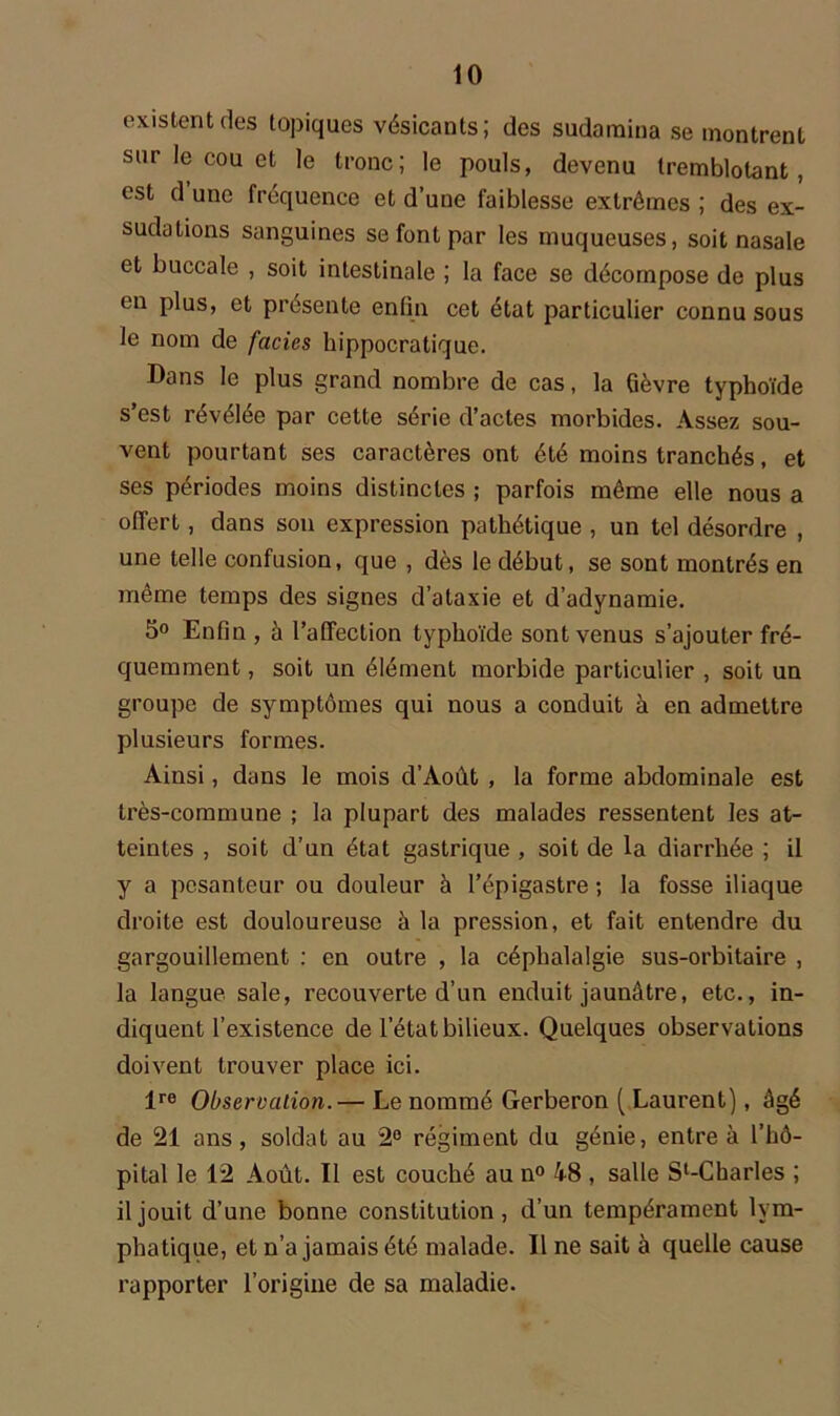 existent des topiques vésicants; des sudaraina se montrent sur le cou et le tronc; le pouls, devenu tremblotant, est d une fréquence et d’une faiblesse extrêmes ; des ex- sudations sanguines se font par les muqueuses, soit nasale et buccale , soit intestinale ; la face se décompose de plus en plus, et présente enfin cet état particulier connu sous le nom de faciès hippocratique. Dans le plus grand nombre de cas, la fièvre typhoïde s’est révélée par cette série d’actes morbides. Assez sou- vent pourtant ses caractères ont été moins tranchés, et ses périodes moins distinctes ; parfois même elle nous a offert, dans son expression pathétique , un tel désordre , une telle confusion, que , dès le début, se sont montrés en même temps des signes d’ataxie et d’adynamie. 5° Enfin , à l’affection typhoïde sont venus s’ajouter fré- quemment , soit un élément morbide particulier , soit un groupe de symptômes qui nous a conduit à en admettre plusieurs formes. Ainsi, dans le mois d’Août , la forme abdominale est très-commune ; la plupart des malades ressentent les at- teintes , soit d’un état gastrique , soit de la diarrhée ; il y a pesanteur ou douleur à l’épigastre ; la fosse iliaque droite est douloureuse à la pression, et fait entendre du gargouillement : en outre , la céphalalgie sus-orbitaire , la langue sale, recouverte d’un enduit jaunâtre, etc., in- diquent l’existence de l’état bilieux. Quelques observations doivent trouver place ici. lre Observation.— Le nommé Gerberon ( Laurent), âgé de 21 ans, soldat au 2° régiment du génie, entre à l’hô- pital le 12 Août. Il est couché au n° 48 , salle Sl-Charles ; il jouit d’une bonne constitution, d’un tempérament lym- phatique, et n’a jamais été malade. Il ne sait à quelle cause rapporter l’origine de sa maladie.