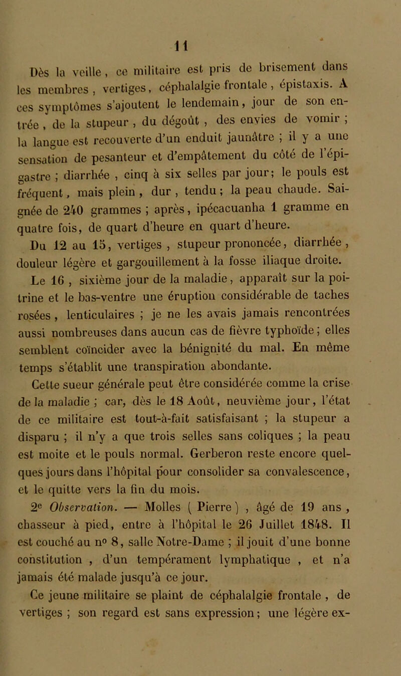 Dès la veille , ce militaire est pris de brisement dans les membres, vertiges, céphalalgie frontale, épistaxis. A ces symptômes s’ajoutent le lendemain, jour de son en- trée , de la stupeur , du dégoût , des envies de vomir ; la langue est recouverte d’un enduit jaunâtre ; il y a une sensation de pesanteur et d’empâtement du côté de l’épi- gastre ; diarrhée , cinq à six selles par jour; le pouls est fréquent, mais plein , dur , tendu ; la peau chaude. Sai- gnée de 240 grammes ; après, ipécacuanha 1 gramme en quatre fois, de quart d’heure en quart d heure. Du 12 au 15, vertiges , stupeur prononcée, diarrhée , douleur légère et gargouillement à la fosse iliaque droite. Le 16 , sixième jour de la maladie, apparaît sur la poi- trine et le bas-ventre une éruption considérable de taches rosées , lenticulaires ; je ne les avais jamais rencontrées aussi nombreuses dans aucun cas de fièvre typhoïde ; elles semblent coïncider avec la bénignité du mal. En même temps s’établit une transpiration abondante. Cette sueur générale peut être considérée comme la crise de la maladie ; car, dès le 18 Août, neuvième jour, l’état de ce militaire est tout-à-fait satisfaisant ; la stupeur a disparu ; il n’y a que trois selles sans coliques ; la peau est moite et le pouls normal. Gerberon reste encore quel- ques jours dans l’hôpital pour consolider sa convalescence, et le quitte vers la fin du mois. 2e Observation. — Molles ( Pierre ) , âgé de 19 ans , chasseur à pied, entre à l’hôpital le 26 Juillet 1848. Il est couché au n° 8, salle Notre-Dame ; il jouit d’une bonne constitution , d’un tempérament lymphatique , et n’a jamais été malade jusqu’à ce jour. Ce jeune militaire se plaint de céphalalgie frontale , de vertiges ; son regard est sans expression ; une légère ex-