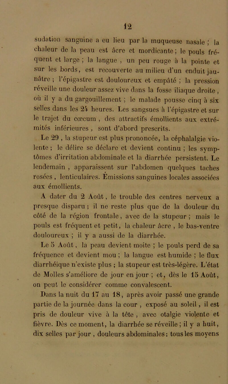 sudation sanguine a eu lieu par la muqueuse nasale ; la chaleur de la peau est Acre et mordicante ; le pouls fré- quent et large ; la langue , un peu rouge à la pointe et sur les bords, est recouverte au milieu d’un enduit jau- nâtre ; l’épigastre est douloureux et empâté ; la pression réveille une douleur assez vive dans la fosse iliaque droite , où il y a du gargouillement ; le malade pousse cinq à six selles dans les 24 heures. Les sangsues à l’épigastre et sur le trajet du cæcum , des attractifs émollients aux extré- mités inférieures , sont d’abord prescrits. Le 29 , la stupeur est plus prononcée, la céphalalgie vio- lente ; le délire se déclare et devient continu ; les symp- tômes d’irritation abdominale et la diarrhée persistent. Le lendemain , apparaissent sur l’abdomen quelques taches rosées , lenticulaires. Emissions sanguines locales associées aux émollients. A dater du 2 Août, le trouble des centres nerveux a presque disparu ; il ne reste plus que de la douleur du côté de la région frontale, avec de la stupeur ; mais le pouls est fréquent et petit, la chaleur âcre , le bas-ventre douloureux ; il y a aussi de la diarrhée. Le 5 Août, la peau devient moite ; le pouls perd de sa fréquence et devient mou ; la langue est humide ; le flux diarrhéique n’existe plus ; la stupeur est très-légère. L’état de Molles s’améliore de jour en jour ; et, dès le 15 Août, on peut le considérer comme convalescent. Dans la nuit du 17 au 18, après avoir passé une grande partie de la journée dans la cour , exposé au soleil, il est pris de douleur vive à la tête , avec otalgie violente et fièvre. Dès ce moment, la diarrhée se réveille ; il y a huit, dix selles par jour , douleurs abdominales: tous les moyens