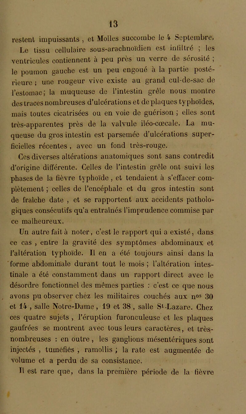 restent impuissants , et Molles succombe le 4 Septembre. Le tissu cellulaire sous-arachnoïdien est infiltré ; les ventricules contiennent a peu près un verre de seiosite , le poumon gauche est un peu engoué à la partie posté- rieure ; une rougeur vive existe au grand cul-de-sac de l’estomac; la muqueuse de l’intestin grêle nous montre des traces nombreuses d’ulcérations et de plaques typhoïdes, mais toutes cicatrisées ou en voie de guérison ; elles sont très-apparentes près de la valvule iléo-cœcale. La mu- queuse du gros intestin est parsemée d’ulcérations super- ficielles récentes , avec un fond très-rouge. Ces diverses altérations anatomiques sont sans contredit d’origine différente. Celles de l’intestin grêle ont suivi les phases de la fièvre typhoïde , et tendaient à s’effacer com- plètement ; celles de l’encéphale et du gros intestin sont de fraîche date , et se rapportent aux accidents patholo- giques consécutifs qu’a entraînés l’imprudence commise par ce malheureux. Un autre fait à noter, c’est le rapport qui a existé, dans ce cas , entre la gravité des symptômes abdominaux et l’altération typhoïde. Il en a été toujours ainsi dans la forme abdominale durant tout le mois ; l’altération intes- tinale a été constamment dans un rapport direct avec le désordre fonctionnel des mêmes parties : c’est ce que nous avons pu observer chez les militaires couchés aux nos 30 et 14 , salle Notre-Dame , 19 et 38 , salle S1-Lazare. Chez ces quatre sujets , l’éruption furonculeuse et les plaques gaufrées se montrent avec tous leurs caractères, et très- nombreuses : en outre , les ganglions mésentériques sont injectés , tuméfiés , ramollis ; la rate est augmentée de volume et a perdu de sa consistance. Tl est rare que, dans la première période de la fièvre