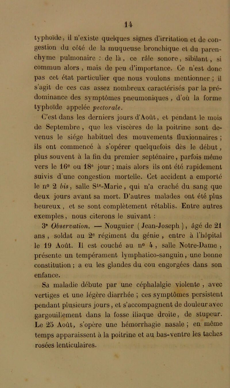 typhoïde, il n’existe quelques signes d’irritation et de con- gestion du côté de la muqueuse bronchique et du paren- chyme pulmonaire : de là, ce râle sonore, sibilant, si commun alors , mais de peu d’importance. Ce n’est donc pas cet état particulier que nous voulons mentionner ; il s’agit de ces cas assez nombreux caractérisés par la pré- dominance des symptômes pneumoniques , d’où la forme typhoïde appelée pectorale. C’est dans les derniers jours d’Août, et pendant le mois de Septembre , que les viscères de la poitrine sont de- venus le siège habituel des mouvements fluxionnaires ; ils ont commencé à s’opérer quelquefois dès le début, plus souvent à la fin du premier septénaire, parfois même vers le 16e ou 18° jour ; mais alors ils ont été rapidement suivis d’une congestion mortelle. Cet accident a emporté le n° 2 bis, salle Ste-Marie, qui n’a craché du sang que deux jours avant sa mort. D’autres malades ont été plus heureux, et se sont complètement rétablis. Entre autres exemples, nous citerons le suivant : 3e Observation. — Nouguier ( Jean-Joseph ), âgé de 21 ans , soldat au 2e régiment du génie , entre à l’hôpital le 19 Août. Il est couché au n° 4 , salle Notre-Dame , présente un tempérament lymphatico-sanguin, une bonne constitution ; a eu les glandes du cou engorgées dans son enfance. Sa maladie débute par une céphalalgie violente , avec vertiges et une légère diarrhée ; ces symptômes persistent pendant plusieurs jours, et s’accompagnent de douleur avec gargouillement dans la fosse iliaque droite, de stupeur. Le 25 Août, s’opère une hémorrhagie nasale ; en même temps apparaissent à la poitrine et au bas-ventre les taches rosées lenticulaires.