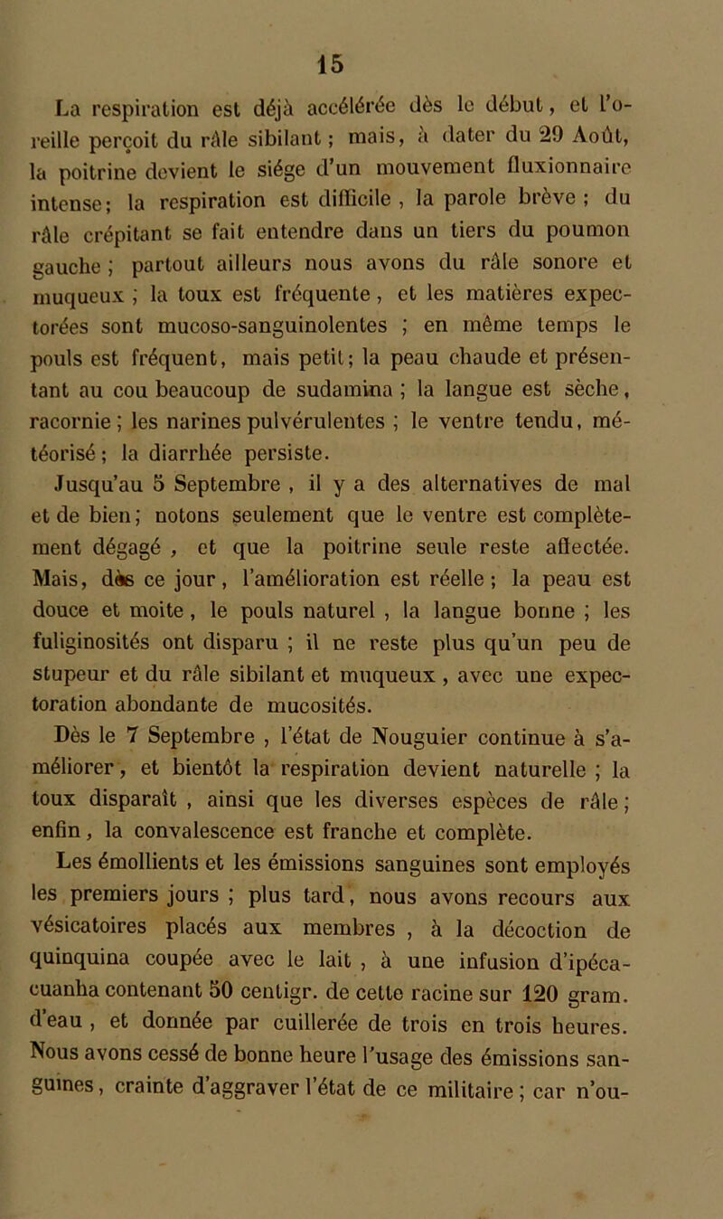 La respiration est déjà accélérée dès le début, et L’o- reille perçoit du râle sibilant ; mais, à dater du 29 Août, la poitrine devient le siège d’un mouvement fluxionnaire intense; la respiration est diificile , la parole brève ; du râle crépitant se fait entendre dans un tiers du poumon gauche ; partout ailleurs nous avons du râle sonore et muqueux ; la toux est fréquente, et les matières expec- torées sont mucoso-sanguinolentes ; en même temps le pouls est fréquent, mais petit; la peau chaude et présen- tant au cou beaucoup de sudamina ; la langue est sèche, racornie; les narines pulvérulentes ; le ventre tendu, mé- téorisé ; la diarrhée persiste. Jusqu’au 5 Septembre , il y a des alternatives de mal et de bien ; notons seulement que le ventre est complète- ment dégagé , et que la poitrine seule reste aflectée. Mais, dès ce jour, l’amélioration est réelle; la peau est douce et moite, le pouls naturel , la langue bonne ; les fuliginosités ont disparu ; il ne reste plus qu’un peu de stupeur et du râle sibilant et muqueux , avec une expec- toration abondante de mucosités. Dès le 7 Septembre , l’état de Nouguier continue à s’a- méliorer, et bientôt la respiration devient naturelle ; la toux disparaît , ainsi que les diverses espèces de râle ; enfin, la convalescence est franche et complète. Les émollients et les émissions sanguines sont employés les premiers jours ; plus tard, nous avons recours aux vésicatoires placés aux membres , à la décoction de quinquina coupée avec le lait , à une infusion d’ipéca- cuanha contenant 50 ceutigr. de cette racine sur 120 gram. deau, et donnée par cuillerée de trois en trois heures. Nous avons cessé de bonne heure l’usage des émissions san- guines, crainte daggraver 1 état de ce militaire; car n’ou-