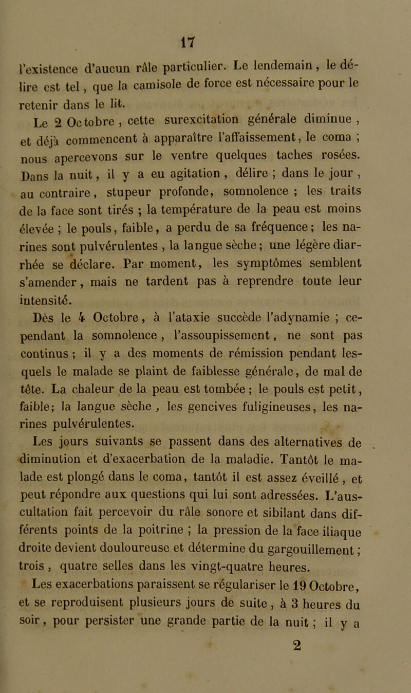 l’existence d’aucun râle particulier. Le lendemain, le dé- lire est tel, que la camisole de force est nécessaire pour le retenir dans le lit. Le 2 Octobre , cette surexcitation générale diminue , et déjà commencent à apparaître l’affaissement, le coma ; nous apercevons sur le ventre quelques taches rosées. Dans la nuit, il y a eu agitation , délire ; dans le jour , au contraire, stupeur profonde, somnolence; les traits de la face sont tirés ; la température de la peau est moins élevée ; le pouls, faible, a perdu de sa fréquence ; les na- rines sont pulvérulentes , la langue sèche ; une légère diar- rhée se déclare. Par moment, les symptômes semblent s’amender, mais ne tardent pas à reprendre toute leur intensité. Dès le 4 Octobre, à l’ataxie succède l’adynamie ; ce- pendant la somnolence, l’assoupissement, ne sont pas continus ; il y a des moments de rémission pendant les- quels le malade se plaint de faiblesse générale, de mal de tête. La chaleur de la peau est tombée ; le pouls est petit, faible; la langue sèche , les gencives fuligineuses, les na- rines pulvérulentes. Les jours suivants se passent dans des alternatives de diminution et d’exacerbation de la maladie. Tantôt le ma- lade est plongé dans le coma, tantôt il est assez éveillé , et peut répondre aux questions qui lui sont adressées. L’aus- cultation fait percevoir du râle sonore et sibilant dans dif- férents points de la poitrine ; la pression de la face iliaque droite devient douloureuse et détermine du gargouillement ; trois , quatre selles dans les vingt-quatre heures. Les exacerbations paraissent se régulariser le 19 Octobre, et se reproduisent plusieurs jours de suite, à 3 heures du soir, pour persister une grande partie de la nuit ; il y a 2