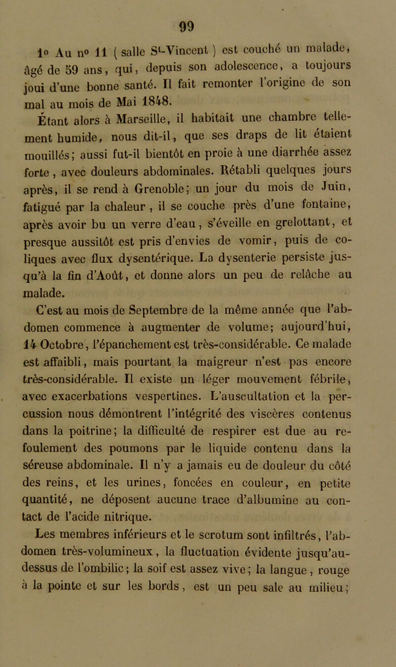1° Au n° 11 ( salle Sl-Vincenl ) est couché un malade, ûgé de 59 ans, qui, depuis son adolescence, a toujours joui d’une bonne santé. Il fait remonter l’origine de son mal au mois de Mai 1848. Étant alors à Marseille, il habitait une chambre telle- ment humide, nous dit-il, que ses draps de lit étaient mouillés; aussi fut-il bientôt en proie à une diarrhée assez forte , avec douleurs abdominales. Rétabli quelques jours après, il se rend à Grenoble; un jour du mois de Juin, fatigué par la chaleur , il se couche près dune fontaine, après avoir bu un verre d’eau, s’éveille en grelottant, et presque aussitôt est pris d’envies de vomir, puis de co- liques avec flux dysentérique. La dysenterie persiste jus- qu’à la fin d’Août, et donne alors un peu de relâche au malade. C’est au mois de Septembre de la même année que l’ab- domen commence à augmenter de volume; aujourd’hui, 14 Octobre, l’épanchement est très-considérable. Ce malade est affaibli, mais pourtant la maigreur n’est pas encore très-considérable. Il existe un léger mouvement fébrile, avec exacerbations vespertines. L’auscultation et la per- cussion nous démontrent l’intégrité des viscères contenus dans la poitrine; la difficulté de respirer est due au re- foulement des poumons par le liquide contenu dans la séreuse abdominale. Il n’y a jamais eu de douleur du côté des reins, et les urines, foncées en couleur, en petite quantité, ne déposent aucune trace d’albumine au con- tact de l’acide nitrique. Les membres inférieurs et le scrotum sont infiltrés, l’ab- domen très-volumineux, la fluctuation évidente jusqu’au- dessus de l’ombilic; la soif est assez vive; la langue, rouge a la pointe et sur les bords, est un peu sale au milieu ;
