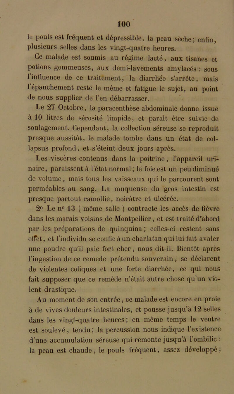 le pouls est fréquent et dépressible, la peau sèche; enfin, plusieurs selles dans les vingt-quatre heures. Ce malade est soumis au régime lacté, aux tisanes et potions gommeuses, aux demi-lavements amylacés : sous 1 influence de ce traitement, la diarrhée s’arrête, mais 1 épanchement reste le même et fatigue le sujet, au point de nous supplier de l’en débarrasser. Le 27 Octobre, la paracenlhèse abdominale donne issue à 10 litres de sérosité limpide, et paraît être suivie de soulagement. Cependant, la collection séreuse se reproduit presque aussitôt, le malade tombe dans un état de col- lapsus profond, et s’éteint deux jours après. Les viscères contenus dans la poitrine, l’appareil uri- naire, paraissent à l’état normal; le foie est un peu diminué de volume, mais tous les vaisseaux qui le parcourent sont perméables au sang. La muqueuse du gros intestin est presque partout ramollie, noirâtre et ulcérée. 2° Le n° 13 ( même salle ) contracte les accès de fièvre dans les marais voisins de Montpellier, et est traité d’abord par les préparations de quinquina ; celles-ci restent sans effet, et l’individu se confie à un charlatan qui lui fait avaler une poudre qu’il paie fort cher, nous dit-il. Bientôt après l’ingestion de ce remède prétendu souverain, se déclarent de violentes coliques et une forte diarrhée, ce qui nous fait supposer que ce remède n’était autre chose qu’un vio- lent drastique. Au moment de son entrée, ce malade est encore en proie à de vives douleurs intestinales, et pousse jusqu’à 12 selles dans les vingt-quatre heures; en même temps le ventre est soulevé, tendu ; la percussion nous indique l’existence d’une accumulation séreuse qui remonte jusqu’à l’ombilic : la peau est chaude, le pouls fréquent, assez développé;