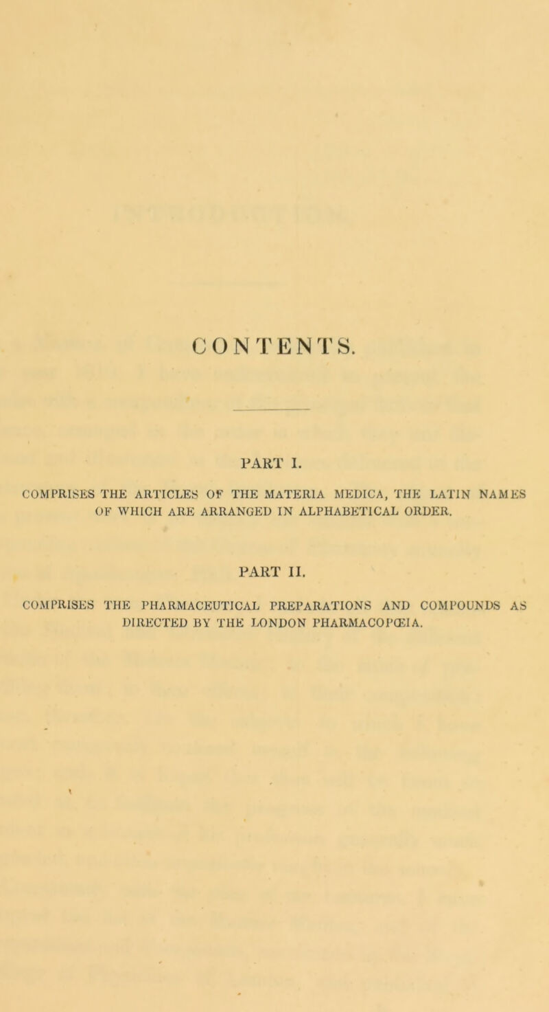 CONTENTS PART I. COMPRISES THE ARTICLES OF THE MATERIA MEDICA, THE LATIN NAMES OF WHICH ARE ARRANGED IN ALPHABETICAL ORDER. PART II. COMPRISES THE PHARMACEUTICAL PREPARATIONS AND COMPOUNDS AS DIRECTED BY THE LONDON PHARMACOPOEIA.