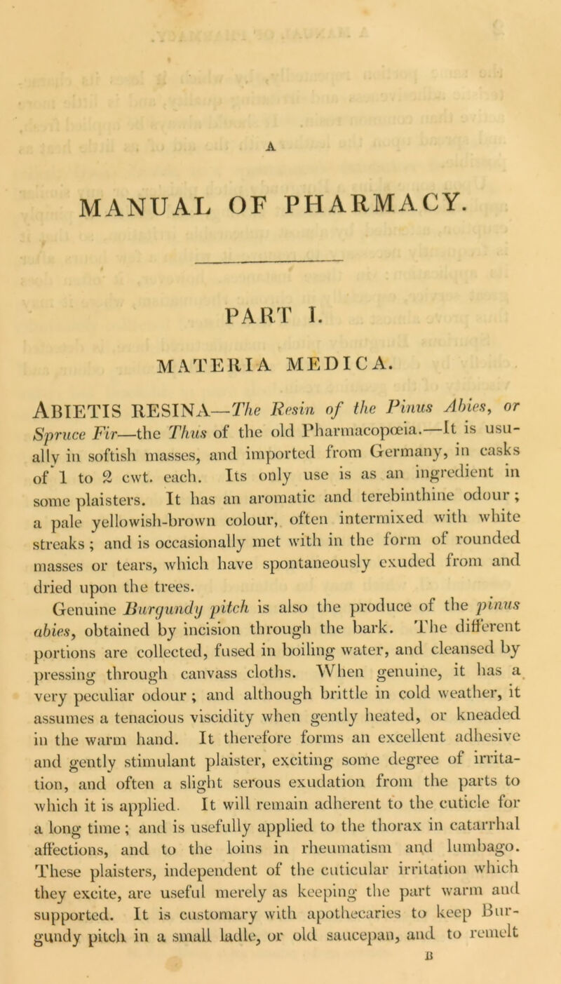 MANUAL OF PHARMACY. PART I. MATERIA MEDICA. ABIETIS RESINA— The Resin of the Pinus Abies, or Spruce Fir—the Thus of the old Pharmacopoeia.—It is usu- ally in softish masses, and imported from Germany, in ca.^ks of 1 to 2 cwt. each. Its only use is as an ingredient in some plaisters. It has an aromatic and terebinthuie odoui , a pale yellowish-brown colour, often intermixed with white streaks; and is occasionally met with in the form of rounded masses or tears, which have spontaneously exuded from and dried upon the trees. Genuine Burgundy pitch is also the produce of the pinus abiesf obtained by incision through the bark, lhe different portions are collected, fused in boiling water, and cleansed by pressing through canvass cloths. When genuine, it has a very peculiar odour ; and although brittle in cold weather, it assumes a tenacious viscidity when gently heated, or kneaded in the warm hand. It therefore forms an excellent adhesive and gently stimulant plaister, exciting some degree of irrita- tion, and often a slight serous exudation from the parts to which it is applied. It will remain adherent to the cuticle for a long time; and is usefully applied to the thorax in catarrhal affections, and to the loins in rheumatism and lumbago. These plaisters, independent of the cuticular irritation which they excite, are useful merely as keeping the part warm and supported. It is customary with apothecaries to keep Bur- gundy pitch in a small ladle, or old saucepan, and to remelt