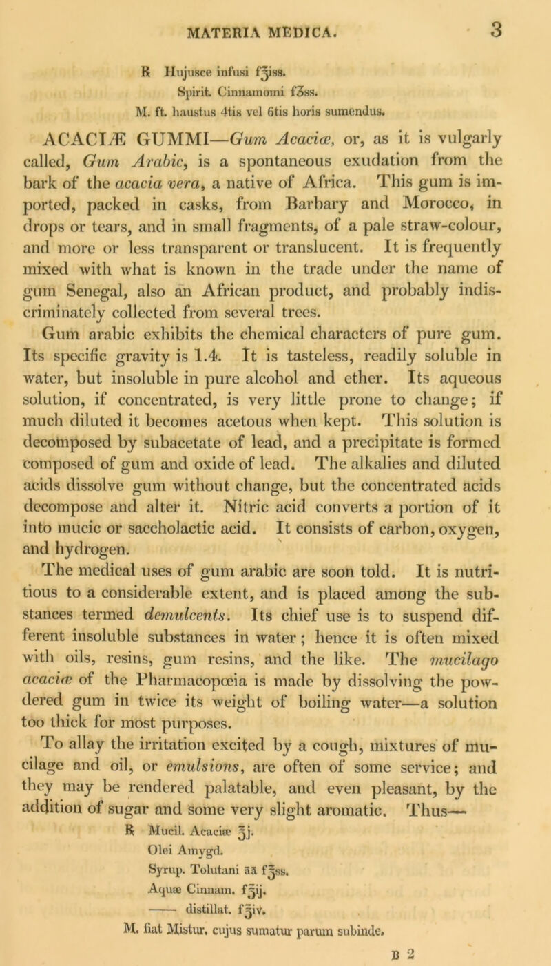 R Ilujusce infusi fjisg. Spirit. Cinnamomi l'3ss. M. ft. liaustus 4tis vel 6tis horis sumendus. ACACIyE GUMMI—Gum Acacia, or, as it is vulgarly called, Gum Arabic, is a spontaneous exudation from the bark of the acacia vera, a native of Africa. This gum is im- ported, packed in casks, from Barbary and Morocco, in drops or tears, and in small fragments, of a pale straw-colour, and more or less transparent or translucent. It is frequently mixed with what is known in the trade under the name of gum Senegal, also an African product, and probably indis- criminately collected from several trees. Gum arable exhibits the chemical characters of pure gum. Its specific gravity is 1.4. It is tasteless, readily soluble in water, but insoluble in pure alcohol and ether. Its aqueous solution, if concentrated, is very little prone to change; if much diluted it becomes acetous when kept. This solution is decomposed by subacetate of lead, and a precipitate is formed composed of gum and oxide of lead. The alkalies and diluted acids dissolve gum without change, but the concentrated acids decompose and alter it. Nitric acid converts a portion of it into mucic or saccholactic acid. It consists of carbon, oxygen, and hydrogen. The medical uses of gum arabic are soon told. It is nutri- tious to a considerable extent, and is placed among the sub- stances termed demulcents'. Its chief use is to suspend dif- ferent insoluble substances in water; hence it is often mixed with oils, resins, gum resins, and the like. The mucilago acacia of the Pharmacopoeia is made by dissolving the pow- dered gum in twice its weight of boiling water—a solution too thick for most purposes. To allay the irritation excited by a cough, mixtures of mu- cilage and oil, or emulsions, are often of some service; and they may be rendered palatable, and even pleasant, by the addition of sugar and some very slight aromatic. Thus— R MuciL Acacitr ^j. Olei Amygd. Syrup. Tolutani aft f^ss. Aquae Cinnam. fjij. distillat. f=jiV. M. fiat Mistur, cujus suiuatur pariun subinde.