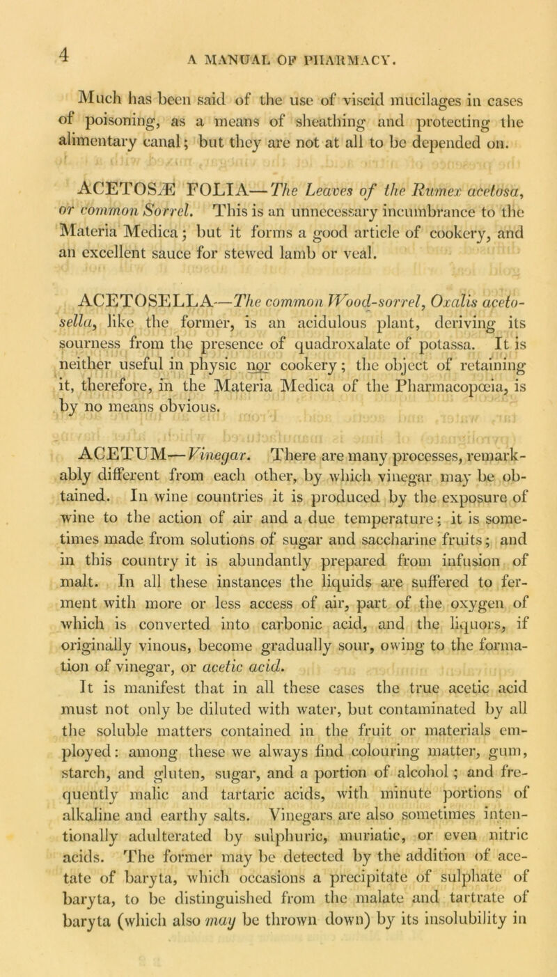 A MANUAL OP PHARMACY. Much has been said of the use of viscid mucilages in cases of poisoning, as a means of sheathing and protecting the alimentary canal; but they are not at all to be depended on. ACETOSiE FOLIA—The Leaven of the Rumex aeetosa, or common Sorrel. This is an unnecessary incumbrance to the Materia Medica; but it forms a good article of cookery, and an excellent sauce for stewed lamb or veal. ACETOSELLA—The common Wood-sorrel, Oralis aceto- sella, like the former, is an acidulous plant, deriving its sourness from the presence of quadroxalate of potassa. It is neither useful in physic ngr cookery; the object of retaining it, therefore, in the Materia Medica of the Pharmacopoeia, is by no means obvious. ACETUM — Vinegar. There are many processes, remark- ably different from each other, by which vinegar may be ob- tained. In wine countries it is produced by the exposure of wine to the action of air and a due temperature; it is some- times made from solutions of sugar and saccharine fruits; and in this country it is abundantly prepared from infusion of malt. In all these instances the liquids are suffered to fer- ment with more or less access of air, part of the oxygen of which is converted into carbonic acid, and the liquors, if originally vinous, become gradually sour, owing to the forma- tion of vinegar, or acetic acid. It is manifest that in all these cases the true acetic acid must not only be diluted with water, but contaminated by all the soluble matters contained in the fruit or materials em- ployed: among these we always find colouring matter, gum, starch, and gluten, sugar, and a portion of alcohol; and fre- quently malic and tartaric acids, with minute portions of alkaline and earthy salts. Vinegars are also sometimes inten- tionally adulterated by sulphuric, muriatic, or even nitric acids. The former may be detected by the addition of ace- tate of baryta, which occasions a precipitate of sulphate of baryta, to be distinguished from the malate and tartrate of baryta (which also may be thrown down) by its insolubility in