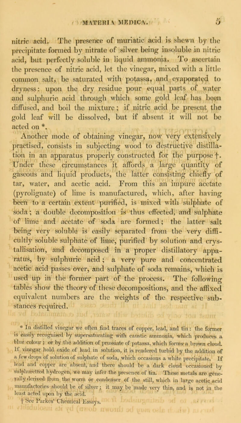 nitric acid. The presence of muriatic acid is shewn by the precipitate formed by nitrate of silver being insoluble in nitric acid, but perfectly soluble in liquid ammonia. To ascertain the presence of nitric acid, let the vinegar, mixed with a little common salt, be saturated with potassa, and evaporated to dryness: upon the dry residue pour equal parts of water and sulphuric acid through which some gold leaf has been diffused, and boil the mixture ; if nitric acid be present the gold leaf will be dissolved, but if absent it will not be acted on *. Another mode of obtaining vinegar, now very extensively practised, consists in subjecting wood to destructive distilla- tion in an apparatus properly constructed for the purpose f. Under these circumstances it affords a large quantity of gaseous and liquid products, the latter consisting chiefly of tar, water, and acetic acid. From this an impure acetate (pyrolignate) of lime is manufactured, which, after having been to a certain extent purified, is mixed with sulphate of soda; a double decomposition is thus effected, and sulphate of lime and acetate of soda are formed; the latter salt being very soluble is easily separated from the very diffi- cultly soluble sulphate of lime, purified by solution and crys- tallisation, and decomposed in a proper distillatory appa- ratus, by sulphuric acid; a very pure and concentrated acetic acid passes over, and sulphate of soda remains, which is used up in the former part of the process. The following tables show the theory of these decompositions, and the affixed equivalent numbers are the weights of the respective sub- stances required. * In distilled vinegar we often find traces of copper, lead, and tin: the former is easily recognised hy supersaturating with caustic ammonia, which produces a blue colour ; or hy the addition of prussiatc of potassa, which forms1 a brown cloud. If vinegar hold oxide of lead in solution, it is rendered turbid by the addition of a few drops of solution of sulphate of soda, which occasions a white precipitate. If lead and copper arc absent, and there should he a dark cloud occasioned by sulphuretted hydrogen, we may infer the presence of tin. These metals are gene- rally derived from the worm or condenser of the still, which in large acetic acid manufactories should be of silver; it may be made very thin, and is not in the least acted upon hy the acid. t See' Parkes’ Chemical Essays.