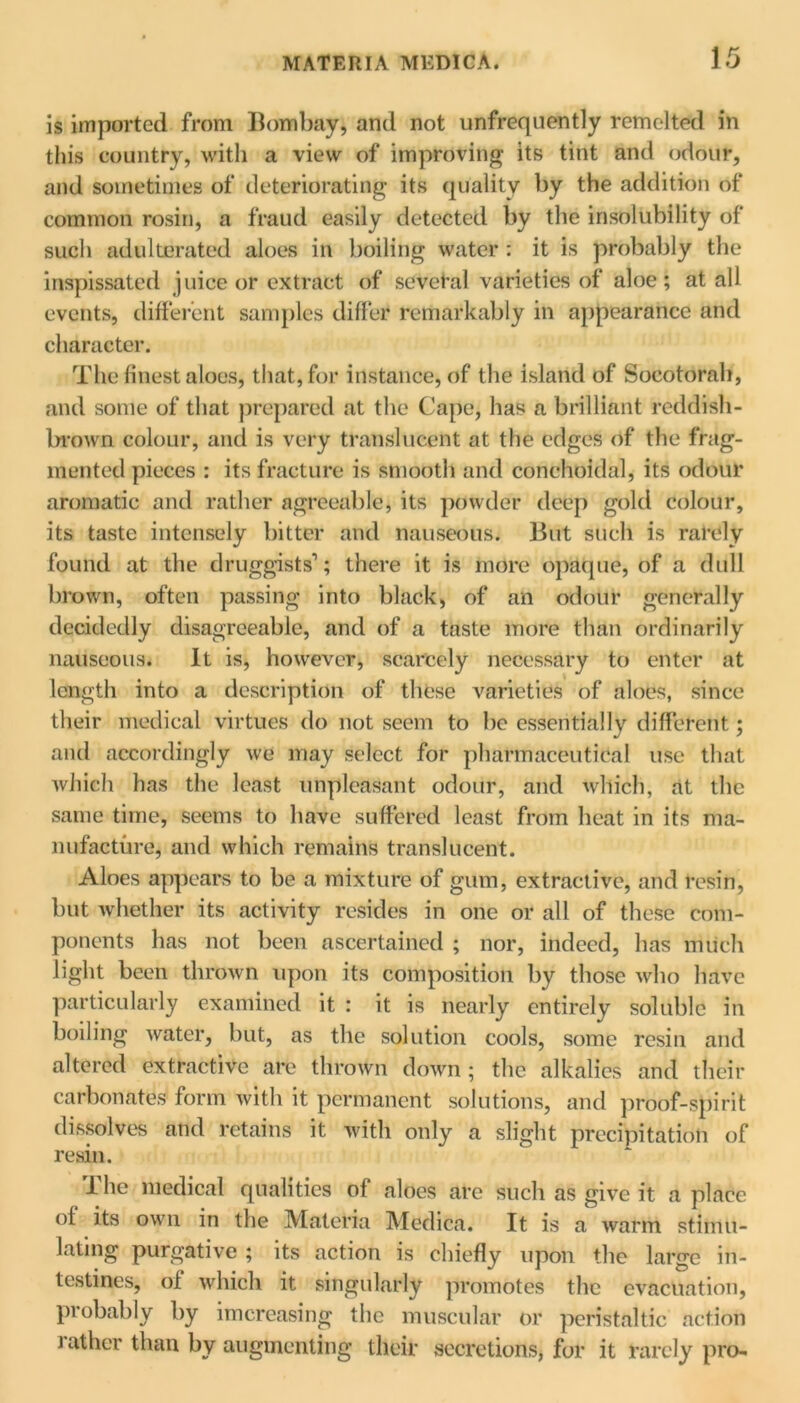 is imported from Bombay, and not unfrequently remelted in this country, with a view of improving its tint and odour, and sometimes of deteriorating its quality by the addition of common rosin, a fraud easily detected by the insolubility of such adulterated aloes in boiling water : it is probably the inspissated juice or extract of several varieties of aloe; at all events, different samples differ remarkably in appearance and character. The finest aloes, that, for instance, of the island of Socotorah, and some of that prepared at the Gape, has a brilliant reddish- brown colour, and is very translucent at the edges of the frag- mented pieces : its fracture is smooth and conchoidal, its odour aromatic and rather agreeable, its powder deep gold colour, its taste intensely bitter and nauseous. But such is rarely found at the druggists1; there it is more opaque, of a dull brown, often passing into black, of an odour generally decidedly disagreeable, and of a taste more than ordinarily nauseous. It is, however, scarcely necessary to enter at length into a description of these varieties of aloes, since their medical virtues do not seem to be essentially different; and accordingly we may select for pharmaceutical use that which has the least unpleasant odour, and which, at the same time, seems to have suffered least from heat in its ma- nufacture, and which remains translucent. Aloes appears to be a mixture of gum, extractive, and resin, but whether its activity resides in one or all of these com- ponents has not been ascertained ; nor, indeed, has much light been thrown upon its composition by those who have particularly examined it : it is nearly entirely soluble in boiling water, but, as the solution cools, some resin and altered extractive are thrown down; the alkalies and their carbonates form with it permanent solutions, and proof-spirit dissolves and retains it with only a slight precipitation of resin. 1 he medical qualities of aloes are such as give it a place of its own in the Materia Medica. It is a warm stimu- lating purgative ; its action is chiefly upon the large in- testines, of which it singularly promotes the evacuation, probably by imereasing the muscular or peristaltic action lather than by augmenting their secretions, for it rarely pro-