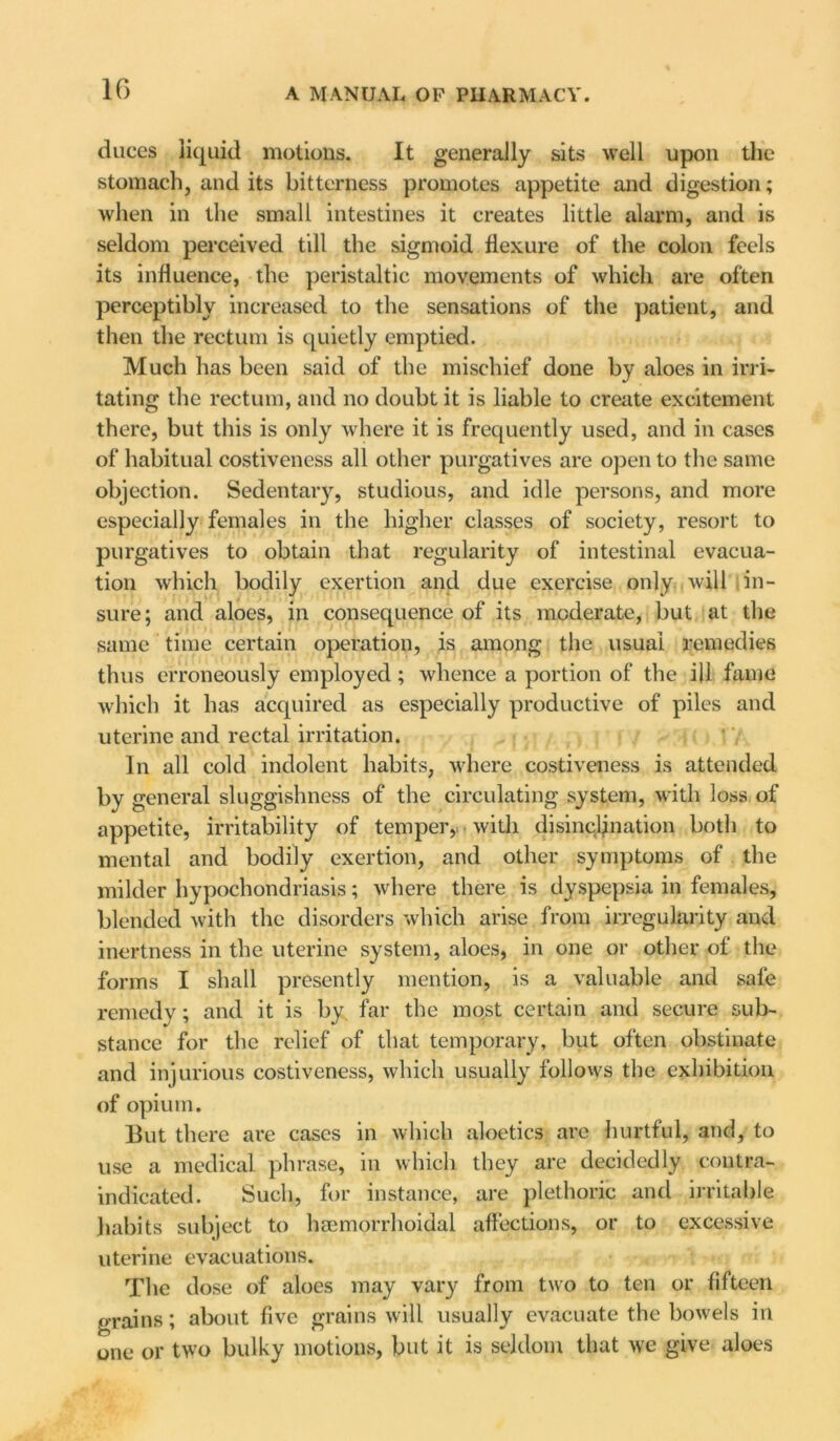 duces liquid motions. It generally sits well upon the stomach, and its bitterness promotes appetite and digestion; when in the small intestines it creates little alarm, and is seldom perceived till the sigmoid flexure of the colon feels its influence, the peristaltic movements of which are often perceptibly increased to the sensations of the patient, and then the rectum is quietly emptied. Much has been said of the mischief done by aloes in irri- tating the rectum, and no doubt it is liable to create excitement there, but this is only where it is frequently used, and in cases of habitual costiveness all other purgatives are open to the same objection. Sedentary, studious, and idle persons, and more especially females in the higher classes of society, resort to purgatives to obtain that regularity of intestinal evacua- tion which bodily exertion and due exercise only will in- sure; and aloes, in consequence of its moderate, but at the same time certain operation, is among the usual remedies thus erroneously employed; whence a portion of the ill fame which it has acquired as especially productive of piles and uterine and rectal irritation. In all cold indolent habits, where costiveness is attended by general sluggishness of the circulating system, with loss of appetite, irritability of temper,, with disinclination both to mental and bodily exertion, and other symptoms of the milder hypochondriasis; where there is dyspepsia in females, blended with the disorders which arise from irregularity and inertness in the uterine system, aloes, in one or other of the forms I shall presently mention, is a valuable and safe remedy; and it is by far the most certain and secure sub- stance for the relief of that temporary, but often obstinate and injurious costiveness, which usually follows the exhibition of opium. But there are cases in which aloetics are hurtful, and, to use a medical phrase, in which they are decidedly contra- indicated. Such, for instance, are plethoric and irritable habits subject to haemorrhoidal affections, or to excessive uterine evacuations. The dose of aloes may vary from two to ten or fifteen grains; about five grains will usually evacuate the bowels in one or two bulky motions, but it is seldom that we give aloes