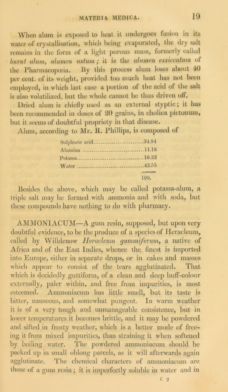 When alum is exposed to heat it undergoes fusion in its water of crystallisation, which being evaporated, the dry salt remains in the form of a light porous mass, formerly called burnt alum, alumen ustum; it is the alumen exsiccaturn of the Pharmacopoeia. By this process alum loses about 40 per cent, of its weight, provided too much heat has not been employed, in which last case a portion of the acid of the salt is also volatilized, but the whole cannot be thus driven off. Dried alum is chiefly used as an external styptic; it has been recommended in doses of 20 grains, in cholica pictonum, but it seems of doubtful propriety in that disease. Alum, according to Mr. 11. Phillips, is composed of Sulphuric acid 34.94 Alumina 11.18 Potassa 10.33 Water 43.55 100. Besides the above, which may be called potassa-alum, a triple salt may be formed with ammonia and with soda, but these compounds have nothing to do with pharmacy. AMMONIACUM—A gum resin, supposed, but upon very doubtful evidence, to be the produce of a species of Heracleum, called by Willdcnow Heracleum gummiferum, a native of Africa and of the East Indies, whence the finest is imported into Europe, either in separate drops, or in cakes and masses which appear to consist of the tears agglutinated. That which is decidedly guttiform, of a clean and deep buff-colour externally, paler within, and free from impurities, is most esteemed. Ammoniacum has little smell, but its taste is bitter, nauseous, and somewhat pungent. In warm weather it is of a very tough and unmanageable consistence, but in lower temperatures it becomes brittle, and it may be powdered and sifted in frosty weather, which is a better mode of free- ing it from mixed impurities, than straining it when softened by boiling water. The powdered ammoniacum should be packed up in small oblong parcels, as it will afterwards again agglutinate. The chemical characters of ammoniacum are those of a gum resin; it is imperfectly soluble in water and in C o