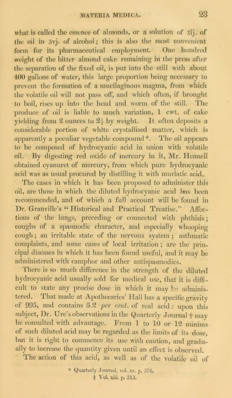 what is called the essence of almonds, or a solution of 3ij. of the oil in 3vj. of alcohol; this is also the most convenient form for its pharmaceutical employment. One hundred weight of the bitter almond cake remaining in the press after the separation of the fixed oil, is put into the still with about 400 gallons of water, this large proportion being necessary to prevent the formation of a mucilaginous magma, from which the volatile oil will not pass off*, and which often, if brought to boil, rises up into the head and worm of the still. The produce of oil is liable to much variation, 1 cwt. of cake yielding from 2 ounces to by weight. It often deposits a considerable portion of white crystallised matter, which is apparently a peculiar vegetable compound*. The oil appears to be composed of hydrocyanic acid in union with volatile oil. . By digesting red oxide of mercury in it, Mr. Hennell obtained cyanuret of mercury, from which pure hydrocyanic acid was as usual procured by distilling it with muriatic acid. The cases in which it has been proposed to administer this oil, are those in which the diluted hydrocyanic acid lms been recommended, and of which a full account will be found in Dr. Granville’s “ Historical and Practical Treatise.” Affec- tions of the lungs, preceding or connected with phthisis; coughs of a spasmodic character, and especially whooping- cough ; an irritable state of the nervous system ; asthmatic complaints, and some cases of local irritation ; are the prin- cipal diseases in which it has been found useful, and it may be administered with camphor and other antispasmodics. There is so much difference in the strength of the diluted hydrocyanic acid usually sold for medical use, that it is diffi- cult to state any precise dose in which it may be adminis- tered. That made at Apothecaries’ Hall has a specific gravity of 995, and contains 3.2 per cent, of real acid : upon this subject, Dr. Ure’s observations in the Quarterly Journal + may be consulted with advantage. From 1 to 10 or 12 minims of such diluted acid may be regarded as the limits of its dose, but it is right to commence its use with caution, and eradu- ally to increase the quantity given until an effect is observed. The action of this acid, as well as of the volatile oil of * Quarterly Journal, vol. xv. p, 37G. 1 Vol. xiii, p. 313.