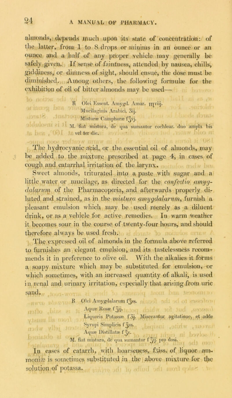 almonds, depends much upon its state of concentration: of the latter, from 1 to 8 drops or minims in an ounce or an ounce and a half of any proper vehicle may generally be safely given. If sense of faintness, attended by nausea, chills, giddiness, or dimness of sight, should ensue, the dose must be diminished. Among others, the following formulae for the exhibition of oil of bitter almonds may be used— R Olei Essent. Amygd. Amar. ijiyiij. Mucilaginis Arabici, 3ij. Misturae C amphorae f^vj. M. flat mistura, do qua sumantur cochlear, duo ampTa bis vel ter die. The hydrocyanic acid, or the essential oil of almonds, may be added to the mixture prescribed at page 4, in cases of cough and catarrhal irritation of the larynx. Sweet almonds, triturated into a paste with sugar and a little water or mucilage, as directed for the confectio amyy- (lalarum of the Pharmacopoeia, and afterwards properly di- luted and strained, as in the mistura amyg dal arum, furnish a pleasant emulsion which may be used merely as a diluent drink, or as a vehicle for active remedies. In warm weather it becomes sour in the course of twenty-four hours, and should therefore always be used fresh. The expressed oil of almonds in the formula above referred to furnishes an elegant emulsion, and its tastelessness recom- mends it in preference to olive oil. With the alkalies it forms a soapy mixture which may be substituted for emulsion, or which sometimes, with an increased quantity of alkali, is used in renal and urinary irritation, especially that arising from uric sand. R Olei Amygdalarum fjss. Aqua Rosac fyij. Liquoris Potaesae f5j. Misceantur agitation?, et adde Syrupi Simplicis f^ss. Aquae Distillatae f'^v. M. fiat mistura, de qua sumantur f ^ij. pro dosi. In cases of catarrh, with hoarseness, fsiss. of liquor am- monite is sometimes substituted in the above mixture for the solution of potassa.